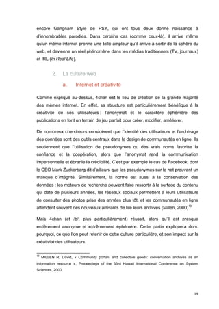 encore Gangnam Style de PSY, qui ont tous deux donné naissance à 
d’innombrables parodies. Dans certains cas (comme ceux-là), il arrive même 
qu’un mème internet prenne une telle ampleur qu’il arrive à sortir de la sphère du 
web, et devienne un réel phénomène dans les médias traditionnels (TV, journaux) 
et IRL (In Real Life). 
19 
2. La culture web 
a. Internet et créativité 
Comme expliqué au-dessus, 4chan est le lieu de création de la grande majorité 
des mèmes internet. En effet, sa structure est particulièrement bénéfique à la 
créativité de ses utilisateurs : l’anonymat et le caractère éphémère des 
publications en font un terrain de jeu parfait pour créer, modifier, améliorer. 
De nombreux chercheurs considèrent que l’identité des utilisateurs et l’archivage 
des données sont des outils centraux dans le design de communautés en ligne. Ils 
soutiennent que l’utilisation de pseudonymes ou des vrais noms favorise la 
confiance et la coopération, alors que l’anonymat rend la communication 
impersonnelle et ébranle la crédibilité. C’est par exemple le cas de Facebook, dont 
le CEO Mark Zuckerberg dit d’ailleurs que les pseudonymes sur le net prouvent un 
manque d’intégrité. Similairement, la norme est aussi à la conservation des 
données : les moteurs de recherche peuvent faire ressortir à la surface du contenu 
qui date de plusieurs années, les réseaux sociaux permettent à leurs utilisateurs 
de consulter des photos prise des années plus tôt, et les communautés en ligne 
attendent souvent des nouveaux arrivants de lire leurs archives (Millen, 2000)13. 
Mais 4chan (et /b/, plus particulièrement) réussit, alors qu’il est presque 
entièrement anonyme et extrêmement éphémère. Cette partie expliquera donc 
pourquoi, ce que l’on peut retenir de cette culture particulière, et son impact sur la 
créativité des utilisateurs. 
13 MILLEN R. David, « Community portals and collective goods: conversation archives as an 
information resource », Proceedings of the 33rd Hawaii International Conference on System 
Sciences, 2000 
 