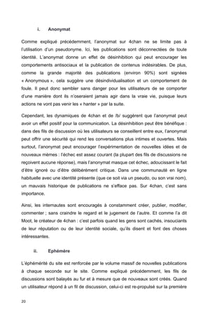20 
i. Anonymat 
Comme expliqué précédemment, l’anonymat sur 4chan ne se limite pas à 
l’utilisation d’un pseudonyme. Ici, les publications sont déconnectées de toute 
identité. L’anonymat donne un effet de désinhibition qui peut encourager les 
comportements antisociaux et la publication de contenus indésirables. De plus, 
comme la grande majorité des publications (environ 90%) sont signées 
« Anonymous », cela suggère une désindividualisation et un comportement de 
foule. Il peut donc sembler sans danger pour les utilisateurs de se comporter 
d’une manière dont ils n’oseraient jamais agir dans la vraie vie, puisque leurs 
actions ne vont pas venir les « hanter » par la suite. 
Cependant, les dynamiques de 4chan et de /b/ suggèrent que l’anonymat peut 
avoir un effet positif pour la communication. La désinhibition peut être bénéfique : 
dans des fils de discussion où les utilisateurs se conseillent entre eux, l’anonymat 
peut offrir une sécurité qui rend les conversations plus intimes et ouvertes. Mais 
surtout, l’anonymat peut encourager l’expérimentation de nouvelles idées et de 
nouveaux mèmes : l’échec est assez courant (la plupart des fils de discussions ne 
reçoivent aucune réponse), mais l’anonymat masque cet échec, adoucissant le fait 
d’être ignoré ou d’être délibérément critique. Dans une communauté en ligne 
habituelle avec une identité présente (que ce soit via un pseudo, ou son vrai nom), 
un mauvais historique de publications ne s’efface pas. Sur 4chan, c’est sans 
importance. 
Ainsi, les internautes sont encouragés à constamment créer, publier, modifier, 
commenter ; sans craindre le regard et le jugement de l’autre. Et comme l’a dit 
Moot, le créateur de 4chan : c’est parfois quand les gens sont cachés, insouciants 
de leur réputation ou de leur identité sociale, qu’ils disent et font des choses 
intéressantes. 
ii. Ephémère 
L’éphémérité du site est renforcée par le volume massif de nouvelles publications 
à chaque seconde sur le site. Comme expliqué précédemment, les fils de 
discussions sont balayés au fur et à mesure que de nouveaux sont créés. Quand 
un utilisateur répond à un fil de discussion, celui-ci est re-propulsé sur la première 
 