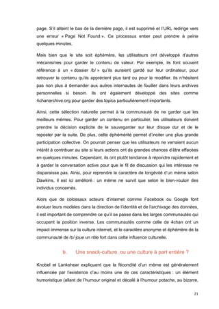 page. S’il atteint le bas de la dernière page, il est supprimé et l’URL redirige vers 
une erreur « Page Not Found ». Ce processus entier peut prendre à peine 
quelques minutes. 
Mais bien que le site soit éphémère, les utilisateurs ont développé d’autres 
mécanismes pour garder le contenu de valeur. Par exemple, ils font souvent 
référence à un « dossier /b/ » qu’ils auraient gardé sur leur ordinateur, pour 
retrouver le contenu qu’ils apprécient plus tard ou pour le modifier. Ils n’hésitent 
pas non plus à demander aux autres internautes de fouiller dans leurs archives 
personnelles si besoin. Ils ont également développé des sites comme 
4chanarchive.org pour garder des topics particulièrement importants. 
Ainsi, cette sélection naturelle permet à la communauté de ne garder que les 
meilleurs mèmes. Pour garder un contenu en particulier, les utilisateurs doivent 
prendre la décision explicite de le sauvegarder sur leur disque dur et de le 
reposter par la suite. De plus, cette éphémérité permet d’inciter une plus grande 
participation collective. On pourrait penser que les utilisateurs ne verraient aucun 
intérêt à contribuer au site si leurs actions ont de grandes chances d’être effacées 
en quelques minutes. Cependant, ils ont plutôt tendance à répondre rapidement et 
à garder la conversation active pour que le fil de discussion qui les intéresse ne 
disparaisse pas. Ainsi, pour reprendre le caractère de longévité d’un mème selon 
Dawkins, il est ici amélioré : un mème ne survit que selon le bien-vouloir des 
individus concernés. 
Alors que de colossaux acteurs d’internet comme Facebook ou Google font 
évoluer leurs modèles dans la direction de l’identité et de l’archivage des données, 
il est important de comprendre ce qu’il se passe dans les larges communautés qui 
occupent la position inverse. Les communautés comme celle de 4chan ont un 
impact immense sur la culture internet, et le caractère anonyme et éphémère de la 
communauté de /b/ joue un rôle fort dans cette influence culturelle. 
21 
b. Une snack-culture, ou une culture à part entière ? 
Knobel et Lankshear expliquent que la fécondité d’un mème est généralement 
influencée par l’existence d’au moins une de ces caractéristiques : un élément 
humoristique (allant de l’humour original et décalé à l’humour potache, au bizarre, 
 