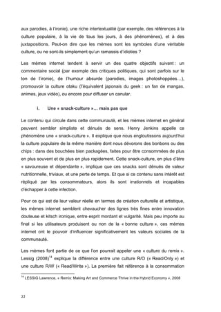 aux parodies, à l’ironie), une riche intertextualité (par exemple, des références à la 
culture populaire, à la vie de tous les jours, à des phénomènes), et à des 
juxtapositions. Peut-on dire que les mèmes sont les symboles d’une véritable 
culture, ou ne sont-ils simplement qu’un ramassis d’idioties ? 
Les mèmes internet tendent à servir un des quatre objectifs suivant : un 
commentaire social (par exemple des critiques politiques, qui sont parfois sur le 
ton de l’ironie), de l’humour absurde (parodies, images photoshoppées…), 
promouvoir la culture otaku (l’équivalent japonais du geek : un fan de mangas, 
animes, jeux vidéo), ou encore pour diffuser un canular. 
22 
i. Une « snack-culture »… mais pas que 
Le contenu qui circule dans cette communauté, et les mèmes internet en général 
peuvent sembler simpliste et dénués de sens. Henry Jenkins appelle ce 
phénomène une « snack-culture ». Il explique que nous engloutissons aujourd’hui 
la culture populaire de la même manière dont nous dévorons des bonbons ou des 
chips : dans des bouchées bien packagées, faites pour être consommées de plus 
en plus souvent et de plus en plus rapidement. Cette snack-culture, en plus d’être 
« savoureuse et dépendante », implique que ces snacks sont dénués de valeur 
nutritionnelle, triviaux, et une perte de temps. Et que si ce contenu sans intérêt est 
répliqué par les consommateurs, alors ils sont irrationnels et incapables 
d’échapper à cette infection. 
Pour ce qui est de leur valeur réelle en termes de création culturelle et artistique, 
les mèmes internet semblent chevaucher des lignes très fines entre innovation 
douteuse et kitsch ironique, entre esprit mordant et vulgarité. Mais peu importe au 
final si les utilisateurs produisent ou non de la « bonne culture », ces mèmes 
internet ont le pouvoir d’influencer significativement les valeurs sociales de la 
communauté. 
Les mèmes font partie de ce que l’on pourrait appeler une « culture du remix ». 
Lessig (2008)14 explique la différence entre une culture R/O (« Read/Only ») et 
une culture R/W (« Read/Write »). La première fait référence à la consommation 
14 LESSIG Lawrence, « Remix: Making Art and Commerce Thrive in the Hybrid Economy », 2008 
 