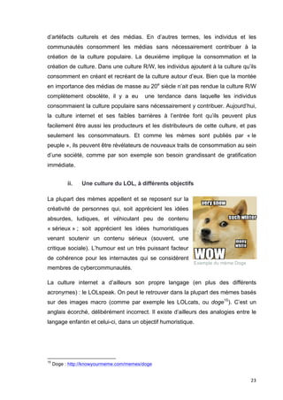 d’artéfacts culturels et des médias. En d’autres termes, les individus et les 
communautés consomment les médias sans nécessairement contribuer à la 
création de la culture populaire. La deuxième implique la consommation et la 
création de culture. Dans une culture R/W, les individus ajoutent à la culture qu’ils 
consomment en créant et recréant de la culture autour d’eux. Bien que la montée 
en importance des médias de masse au 20e siècle n’ait pas rendue la culture R/W 
complètement obsolète, il y a eu une tendance dans laquelle les individus 
consommaient la culture populaire sans nécessairement y contribuer. Aujourd’hui, 
la culture internet et ses faibles barrières à l’entrée font qu’ils peuvent plus 
facilement être aussi les producteurs et les distributeurs de cette culture, et pas 
seulement les consommateurs. Et comme les mèmes sont publiés par « le 
peuple », ils peuvent être révélateurs de nouveaux traits de consommation au sein 
d’une société, comme par son exemple son besoin grandissant de gratification 
immédiate. 
23 
ii. Une culture du LOL, à différents objectifs 
La plupart des mèmes appellent et se reposent sur la 
créativité de personnes qui, soit apprécient les idées 
absurdes, ludiques, et véhiculant peu de contenu 
« sérieux » ; soit apprécient les idées humoristiques 
venant soutenir un contenu sérieux (souvent, une 
critique sociale). L’humour est un très puissant facteur 
de cohérence pour les internautes qui se considèrent 
membres de cybercommunautés. 
La culture internet a d’ailleurs son propre langage (en plus des différents 
acronymes) : le LOLspeak. On peut le retrouver dans la plupart des mèmes basés 
sur des images macro (comme par exemple les LOLcats, ou doge15). C’est un 
anglais écorché, délibérément incorrect. Il existe d’ailleurs des analogies entre le 
langage enfantin et celui-ci, dans un objectif humoristique. 
15 Doge : http://knowyourmeme.com/memes/doge 
Exemple du mème Doge 
 