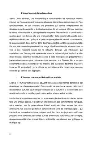 24 
• L’importance de la juxtaposition 
Selon Limor Shifman, une caractéristique fondamentale de nombreux mèmes 
internet est l’incongruité entre deux ou plusieurs éléments au sein de ceux-ci. Plus 
spécifiquement, on voit souvent une personne qui semble complètement en 
décalage avec le contexte et la situation autour de lui : on peut citer par exemple 
le mème « Disaster Girl », qui représente une petite fille souriant à la caméra alors 
que l’on peut voir derrière elle une maison brûler. Cette incongruité appelle à des 
réponses mémétiques : puisque le personnage représenté semble hors contexte, 
la réappropriation de ce dernier dans d’autres contextes semble presque naturelle. 
De plus, elle donne l’impression d’une image déjà Photoshoppée, et ouvre donc la 
voie à des réactions basés sur la retouche d’image. Les internautes qui 
capitalisent sur l’incongruité représentée dans le mème original tendent à faire 
deux choses : accentuer le ridicule associé à cette incongruité en présentant des 
juxtapositions encore plus puissantes (par exemple, la « Disaster Girl » n’a pas 
seulement assisté à l’incendie de sa maison, elle était aussi devant la chute des 
tours au 11 septembre) ; ou le réduire en repositionnant le personnage dans un 
contexte qui semble plus approprié. 
• L’humour comme outil de critique sociale 
L’ironie et l’humour satirique sont souvent utilisés dans les mèmes dont le but est 
de critiquer un phénomène social. Par exemple, de nombreux mèmes détournent 
des contenus culturels pour critiquer l’industrie de la culture et la façon qu’elle a de 
produire du contenu – qu’ils jugent – sans valeur et sans valeur sociale. 
Le site blackpeopleloveus.com est un autre exemple de mème dont le but est de 
faire une critique sociale. Il s’agit d’un site recensant des commentaires ironiques, 
voire acerbes, sur le paternalisme libéral américain blanc envers les afro-américains. 
Ce faux site personnel comprend une série de « témoignages », qui 
insistent sur la condescendance qui peut avoir lieu dans les jugements naïfs que 
peuvent avoir certaines personnes sur les différences culturelles : par exemple, 
des personnes blanches prouvant leur « solidarités » en clamant leur goût pour la 
musique rap. 
 