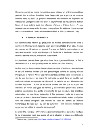 Un autre exemple de mème humoristique pour critiquer un phénomène politique 
pourrait être le mème Bush-Blair Love Song créé par le groupe de musique 
suédois Read My Lips. Le groupe a rassemblé des centaines de fragments de 
vidéos avec George Bush et Tony Blair, et a synchronisé les mouvements de leurs 
lèvres et leurs actions avec leur chanson d’amour « Endless Love »16, pour 
suggérer une romance entre les deux protagonistes. La vidéo se dresse comme 
une condamnation de l’alliance militaire entre Bush et Blair pour envahir l’Iraq. 
25 
• L’humour « for teh lulz » 
Les communautés internet qui produisent les mèmes semblent couvrir toute la 
gamme de l’humour post-moderne selon Lipovetsky (1983). D’un côté, il existe 
des mèmes qui démontrent un sens de l’humour qui évite la confrontation, et qui 
semblent respecter ce qui semble approprié. De l’autre, il existe des mèmes dont 
l’humour semble immoral, malveillant, voire violent. 
La plupart des mèmes de ce type s’inscrivent dans 3 genres différents : le Fail, le 
What the fuck, et le Win (pour reprendre les termes de Limor Shifman). 
Le Fail marque des moments d’incompétence sociale, d’embarras, de malchance 
et est par exemple incarné par des personnages comme le Socially Awkard 
Penguin, ou le Forever Alone. Ces mèmes sont souvent liés à des scénarios de la 
vie de tous les jours : se cogner le petit doigt de pied dans un meuble, voir 
quelqu’un refuser ses avances, ne plus avoir de batterie sur son téléphone à un 
moment important… Autant de situations triviales qui font que la plupart des 
individus, en voyant ces types de mèmes, y associent leur propre vécu et leurs 
propres expériences. Ces petits évènements de tous les jours, ces anecdotes 
universelles, ont une large propension à être partagées : cela se prouve par 
exemple par le succès de YouTubeurs comme Norman fait des vidéos ou Cyprien, 
dont les vidéos atteignent des millions de vues en parlant de manière 
humoristique de sujets qui – au sein de leur public – font écho (les rendez-vous 
amoureux, les soldes, la cigarette, par exemple). 
Le What The Fuck (ou « WTF memes ») concerne les mèmes où l’échec n’est pas 
lié au protagoniste mais aux autres, et où la situation le laisse avec l’éternelle 
16 Read my lips – Endless Love : https://www.youtube.com/watch?v=F1hQ7iyI0JI 
 