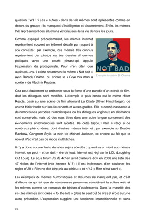 question : WTF ? Les « autres » dans de tels mèmes sont représentés comme en 
dehors du groupe : ils manquent d’intelligence et discernement. Enfin, les mèmes 
Win représentent des situations victorieuses de la vie de tous les jours. 
Comme expliqué précédemment, les mèmes internet 
représentent souvent un élément décalé par rapport à 
son contexte : par exemple, des mèmes très connus 
représentent des photos ou des dessins d’hommes 
politiques avec une courte phrase qui appuie 
l’expression du protagoniste. Pour n’en citer que 
quelques-uns, il existe notamment le mème « Not bad » 
avec Barack Obama, ou encore le « Give this man a 
cookie » de Vladimir Poutine. 
Cela peut également se présenter sous la forme d’une parodie d’un extrait de film, 
dont les dialogues sont modifiés. L’exemple le plus connu est le mème Hitler 
Reacts, basé sur une scène du film allemand La Chute (Oliver Hirschbiegel), où 
on voit Hitler hurler sur ses lieutenants et autres gradés. Elle a donné naissance à 
de nombreuses parodies humoristiques où les dialogues originaux en allemands 
sont conservés, mais où des sous titres dans une autre langue concernant des 
évènements anachroniques sont ajoutés. De cette façon, Hitler a réagi a de 
nombreux phénomènes, dont d’autres mèmes internet : par exemple au Double 
Rainbow, Gangnam Style, la mort de Michael Jackson, ou encore au fait que le 
nouvel iPad n’ait pas de mode multitâches. 
Il n’y a donc aucune limite dans les sujets abordés : quand on en vient aux mèmes 
internet, on peut – et on doit – rire de tout. Internet est régi par le LOL (Laughing 
Out Loud). Le sous forum /b/ de 4chan avait d’ailleurs écrit en 2006 une liste des 
47 règles de l’internet (voir Annexe N°1) : il est intéressant d’en souligner les 
règles n°20 « Rien ne doit être pris au sérieux » et n°42 « Rien n’est sacré ». 
Les exemples de mèmes humoristiques et absurdes ne manquent pas, et c’est 
d’ailleurs ce qui fait que de nombreuses personnes considèrent la culture web et 
les mèmes comme un ramassis de bêtises d’adolescents. Dans la majorité des 
cas, les mèmes sont créés « for the lulz » (dans le seul but de rire) et n’ont aucune 
autre prétention. L’expression suggère une tendance inconditionnelle et sans 
26 
Exemple du mème B. Obama 
 