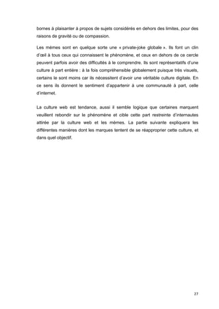 bornes à plaisanter à propos de sujets considérés en dehors des limites, pour des 
raisons de gravité ou de compassion. 
Les mèmes sont en quelque sorte une « private-joke globale ». Ils font un clin 
d’oeil à tous ceux qui connaissent le phénomène, et ceux en dehors de ce cercle 
peuvent parfois avoir des difficultés à le comprendre. Ils sont représentatifs d’une 
culture à part entière : à la fois compréhensible globalement puisque très visuels, 
certains le sont moins car ils nécessitent d’avoir une véritable culture digitale. En 
ce sens ils donnent le sentiment d’appartenir à une communauté à part, celle 
d’internet. 
La culture web est tendance, aussi il semble logique que certaines marquent 
veuillent rebondir sur le phénomène et cible cette part restreinte d’internautes 
attirée par la culture web et les mèmes. La partie suivante expliquera les 
différentes manières dont les marques tentent de se réapproprier cette culture, et 
dans quel objectif. 
27 
 