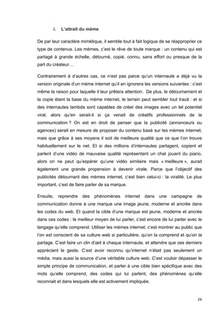 29 
i. L’attrait du mème 
De par leur caractère mimétique, il semble tout à fait logique de se réapproprier ce 
type de contenus. Les mèmes, c’est le rêve de toute marque : un contenu qui est 
partagé à grande échelle, détourné, copié, connu, sans effort ou presque de la 
part du créateur… 
Contrairement à d’autres cas, ce n’est pas parce qu’un internaute a déjà vu la 
version originale d’un mème internet qu’il en ignorera les versions suivantes : c’est 
même la raison pour laquelle il leur prêtera attention. De plus, le détournement et 
la copie étant la base du mème internet, le terrain peut sembler tout tracé : et si 
des internautes lambda sont capables de créer des images avec un tel potentiel 
viral, alors qu’en serait-il si ça venait de créatifs professionnels de la 
communication ? On est en droit de penser que la publicité (annonceurs ou 
agences) serait en mesure de proposer du contenu basé sur les mèmes internet, 
mais que grâce à ses moyens il soit de meilleure qualité que ce que l’on trouve 
habituellement sur le net. Et si des millions d’internautes partagent, copient et 
parlent d’une vidéo de mauvaise qualité représentant un chat jouant du piano, 
alors on ne peut qu’espérer qu’une vidéo similaire mais « meilleure », aurait 
également une grande propension à devenir virale. Parce que l’objectif des 
publicités détournant des mèmes internet, c’est bien celui-ci : la viralité. Le plus 
important, c’est de faire parler de sa marque. 
Ensuite, reprendre des phénomènes internet dans une campagne de 
communication donne à une marque une image jeune, moderne et ancrée dans 
les codes du web. Et quand la cible d’une marque est jeune, moderne et ancrée 
dans ces codes : le meilleur moyen de lui parler, c’est encore de lui parler avec le 
langage qu’elle comprend. Utiliser les mèmes internet, c’est montrer au public que 
l’on est conscient de sa culture web si particulière, qu’on la comprend et qu’on la 
partage. C’est faire un clin d’oeil à chaque internaute, et attendre que ces derniers 
apprécient le geste. C’est avoir reconnu qu’internet n’était pas seulement un 
média, mais aussi la source d’une véritable culture web. C’est vouloir dépasser le 
simple principe de communication, et parler à une cible bien spécifique avec des 
mots qu’elle comprend, des codes qui lui parlent, des phénomènes qu’elle 
reconnait et dans lesquels elle est activement impliquée. 
 