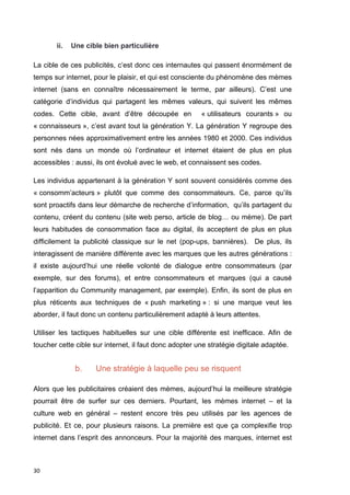 30 
ii. Une cible bien particulière 
La cible de ces publicités, c’est donc ces internautes qui passent énormément de 
temps sur internet, pour le plaisir, et qui est consciente du phénomène des mèmes 
internet (sans en connaître nécessairement le terme, par ailleurs). C’est une 
catégorie d’individus qui partagent les mêmes valeurs, qui suivent les mêmes 
codes. Cette cible, avant d’être découpée en « utilisateurs courants » ou 
« connaisseurs », c’est avant tout la génération Y. La génération Y regroupe des 
personnes nées approximativement entre les années 1980 et 2000. Ces individus 
sont nés dans un monde où l’ordinateur et internet étaient de plus en plus 
accessibles : aussi, ils ont évolué avec le web, et connaissent ses codes. 
Les individus appartenant à la génération Y sont souvent considérés comme des 
« consomm’acteurs » plutôt que comme des consommateurs. Ce, parce qu’ils 
sont proactifs dans leur démarche de recherche d’information, qu’ils partagent du 
contenu, créent du contenu (site web perso, article de blog… ou mème). De part 
leurs habitudes de consommation face au digital, ils acceptent de plus en plus 
difficilement la publicité classique sur le net (pop-ups, bannières). De plus, ils 
interagissent de manière différente avec les marques que les autres générations : 
il existe aujourd’hui une réelle volonté de dialogue entre consommateurs (par 
exemple, sur des forums), et entre consommateurs et marques (qui a causé 
l’apparition du Community management, par exemple). Enfin, ils sont de plus en 
plus réticents aux techniques de « push marketing » : si une marque veut les 
aborder, il faut donc un contenu particulièrement adapté à leurs attentes. 
Utiliser les tactiques habituelles sur une cible différente est inefficace. Afin de 
toucher cette cible sur internet, il faut donc adopter une stratégie digitale adaptée. 
b. Une stratégie à laquelle peu se risquent 
Alors que les publicitaires créaient des mèmes, aujourd’hui la meilleure stratégie 
pourrait être de surfer sur ces derniers. Pourtant, les mèmes internet – et la 
culture web en général – restent encore très peu utilisés par les agences de 
publicité. Et ce, pour plusieurs raisons. La première est que ça complexifie trop 
internet dans l’esprit des annonceurs. Pour la majorité des marques, internet est 
 