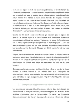 un média sur lequel on met des bannières publicitaires, et éventuellement du 
Community Management. La culture internet n’est pas facile à comprendre, et très 
peu en parlent : elle reste un concept flou, et est sous-estimée (quand on parle de 
culture internet et de mèmes, la plupart pense d’abord à des images à l’humour 
parfois douteux ou aux inutiles et innombrables photos de chats partagées sur 
internet). Seulement, comme l’auteur du blog Cyroul.com l’a dit : « Comment peut-on 
communiquer à sa cible si on ne connait pas les codes de sa culture, ses 
raccourcis sémantiques, ses ponctuations imagées, ses usages et qualités 
d’interaction ? » La réponse est simple : on ne peut pas. 
Ensuite elle fait appel à des compétences qui n’existent pas en agence de 
publicité : le folklore digital et la culture internet sont dépendants de ressorts 
psychologiques, philosophies, sociaux. Typiquement le genre d’information que 
l’on ne retrouve pas dans la presse spécialisée en marketing digital… Ainsi, les 
agences attendent que ce soit une vraie demande du client annonceur (comme 
par exemple pour le Community Manager en 2008) avant d’investir sur ces 
compétences. 
De plus, des questions légales relatives aux droits d’auteur se posent. Bien que 
les mèmes soient issus d’un effort anonyme et collectif, à qui appartiennent-ils ? 
Peuvent-ils être utilisés à des fins lucratives ? Hors, quand une marque cherche à 
communiquer, un procès pour plagiat est exactement ce dont elle n’a pas 
besoin… 
Cependant, certains annonceurs choisissent tout de même de prendre le risque 
d’utiliser la culture internet et ses mèmes dans leurs campagnes de 
communication. Dans la partie suivante, je présenterais différents exemples de ce 
qui a été fait sur le sujet, puis j’expliquerais l’objectif recherché par les marques 
avec de telles publicités. 
31 
2. Exemples de réappropriation de mèmes internet 
Les exemples de marques utilisant les mèmes internet dans leur stratégie de 
communication ne sont pas nombreux, mais ils témoignent tout de même d’une 
tendance grandissante dans la communication. De même, les Community 
Managers s’amusent de plus en plus souvent à créer ou relayer des mèmes 
 