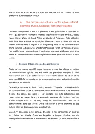 internet (plus ou moins en rapport avec leur marque) sur les comptes de leurs 
entreprises sur les réseaux sociaux. 
32 
a. Des marques qui ont surfé sur les mèmes internet : 
exemples d’Oasis, Glacéau et Wonderful Pistachios 
Certaines marques ont a leur actif plusieurs vidéos publicitaires – destinées au 
web – qui détournent des mèmes internet : je parlerai ici des cas d’Oasis, Glacéau 
(avec Vitamin Water et Smart Water) et Wonderful Pistachios. Cette utilisation 
s’est faite dans le cadre de stratégies différentes : alors qu’Oasis parodie les 
mèmes internet dans la logique d’un story-telling basé sur le détournement et 
ancré dans les codes du web, Wonderful Pistachios l’a fait par habitude d’utiliser 
des « célébrités » connues du grand public dans ses spots, et Glacéau s’est plutôt 
servis du phénomène dans une stratégie de one-shot, pour faire le buzz à court 
terme. 
i. Exemple d’Oasis : le grand gagnant du web 
Oasis est une marque considérée par beaucoup comme la meilleure en matière 
de communication digitale. Elle été l’une des premières marques à miser 
massivement sur le 2.0 : certains de ses évènements, comme le « Fruit of the 
Year » en 2010, furent centrés sur les réseaux sociaux : alors qu’habituellement ils 
servaient plutôt de relais. 
Sa stratégie est basée sur le story telling (définition Wikipédia : « méthode utilisée 
en communication fondée sur une structure narrative du discours qui s'apparente 
à celle des contes, des récits ») : par exemple, elle mets actuellement ses 
personnages en scène dans une web-série composée de plusieurs épisodes 
sortant chaque mois. Et ce story teling est essentiellement basé sur le 
détournement : dans ses vidéos, Oasis fait allusion à divers éléments de pop 
culture, et en fait des jeux de mots avec les fruits. 
Dans le 1er épisode de la web-série, Le Cocoloc, ils font par exemple un clin d’oeil 
au célèbre jeu Candy Crush en l’appelant « Manguy Crush », au site 
pornographique YouPorn en le renommant « YouPomm » (ils ont d’ailleurs créé le 
 