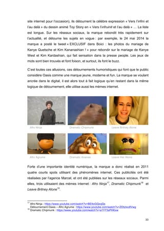 site internet pour l’occasion), ils détournent la célèbre expression « Vers l’infini et 
l’au delà » du dessin animé Toy Story en « Vers l’infruinit et l’au delà » … La liste 
est longue. Sur les réseaux sociaux, la marque rebondit très rapidement sur 
l’actualité, et détourne les sujets en vogue : par exemple, le 24 mai 2014 la 
marque a posté le tweet « EXCLUSIF dans Boici : les photos du mariage de 
Kanye Quetsche et Kim Kananashian ! » pour rebondir sur le mariage de Kanye 
West et Kim Kardashian, qui fait sensation dans la presse people. Les jeux de 
mots sont bien trouvés et font foison, et surtout, ils font le buzz. 
C’est toutes ces allusions, ces détournements humoristiques qui font que le public 
considère Oasis comme une marque jeune, moderne et fun. La marque se voulant 
ancrée dans le digital, il est alors tout à fait logique qu’en restant dans la même 
logique de détournement, elle utilise aussi les mèmes internet. 
Afro Ninja Dramatic Chipmunk Leave Britney Alone 
Afro Agrume Dramatic Ananas Leave Her Alone 
Forte d’une importante identité numérique, la marque a donc réalisé en 2011 
quatre courts spots utilisant des phénomènes internet. Ces publicités ont été 
réalisées par l’agence Marcel, et ont été publiées sur les réseaux sociaux. Parmi 
elles, trois utilisaient des mèmes internet : Afro Ninja17, Dramatic Chipmunk18 et 
Leave Britney Alone19. 
33 
17 Afro Ninja : https://www.youtube.com/watch?v=BEtIoGQxqQs 
Détournement Oasis – Afro Agrume : https://www.youtube.com/watch?v=ZDtzIxo8Vwg 
18 Dramatic Chipmunk : https://www.youtube.com/watch?v=a1Y73sPHKxw 
 