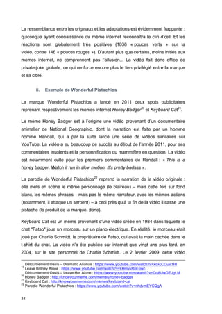 La ressemblance entre les originaux et les adaptations est évidemment frappante : 
quiconque ayant connaissance du mème internet reconnaîtra le clin d’oeil. Et les 
réactions sont globalement très positives (1038 « pouces verts » sur la 
vidéo, contre 146 « pouces rouges »). D’autant plus que certains, moins initiés aux 
mèmes internet, ne comprennent pas l’allusion... La vidéo fait donc office de 
private-joke globale, ce qui renforce encore plus le lien privilégié entre la marque 
et sa cible. 
34 
ii. Exemple de Wonderful Pistachios 
La marque Wonderful Pistachios a lancé en 2011 deux spots publicitaires 
reprenant respectivement les mèmes internet Honey Badger20 et Keyboard Cat21. 
Le mème Honey Badger est à l’origine une vidéo provenant d’un documentaire 
animalier de National Geographic, dont la narration est faite par un homme 
nommé Randall, qui a par la suite lancé une série de vidéos similaires sur 
YouTube. La vidéo a eu beaucoup de succès au début de l’année 2011, pour ses 
commentaires insolents et la personnification du mammifère en question. La vidéo 
est notamment culte pour les premiers commentaires de Randall : « This is a 
honey badger. Watch it run in slow motion. It’s pretty badass ». 
La parodie de Wonderful Pistachios22 reprend la narration de la vidéo originale : 
elle mets en scène le même personnage (le blaireau) – mais cette fois sur fond 
blanc, les mêmes phrases – mais pas le même narrateur, avec les mêmes actions 
(notamment, il attaque un serpent) – à ceci près qu’à la fin de la vidéo il casse une 
pistache (le produit de la marque, donc). 
Keyboard Cat est un mème provenant d'une vidéo créée en 1984 dans laquelle le 
chat "Fatso" joue un morceau sur un piano électrique. En réalité, le morceau était 
joué par Charlie Schmidt, le propriétaire de Fatso, qui avait la main cachée dans le 
t-shirt du chat. La vidéo n'a été publiée sur internet que vingt ans plus tard, en 
2004, sur le site personnel de Charlie Schmidt. Le 2 février 2009, cette vidéo 
Détournement Oasis – Dramatic Ananas : https://www.youtube.com/watch?v=xdxcCDuV1HI 
19 Leave Britney Alone : https://www.youtube.com/watch?v=kHmvkRoEowc 
Détournement Oasis – Leave Her Alone : https://www.youtube.com/watch?v=GqAUwGEJgLM 
20 Honey Badger : http://knowyourmeme.com/memes/honey-badger 
21 Keyboard Cat : http://knowyourmeme.com/memes/keyboard-cat 
22 Parodie Wonderful Pistachios : https://www.youtube.com/watch?v=nhdvmEYCQgA 
 