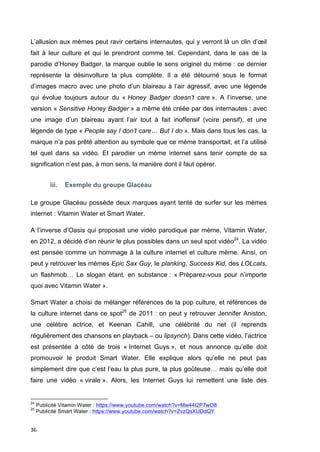 L’allusion aux mèmes peut ravir certains internautes, qui y verront là un clin d’oeil 
fait à leur culture et qui le prendront comme tel. Cependant, dans le cas de la 
parodie d’Honey Badger, la marque oublie le sens originel du mème : ce dernier 
représente la désinvolture la plus complète. Il a été détourné sous le format 
d’images macro avec une photo d’un blaireau à l’air agressif, avec une légende 
qui évolue toujours autour du « Honey Badger doesn’t care ». A l’inverse, une 
version « Sensitive Honey Badger » a même été créée par des internautes : avec 
une image d’un blaireau ayant l’air tout à fait inoffensif (voire pensif), et une 
légende de type « People say I don’t care… But I do ». Mais dans tous les cas, la 
marque n’a pas prêté attention au symbole que ce mème transportait, et l’a utilisé 
tel quel dans sa vidéo. Et parodier un mème internet sans tenir compte de sa 
signification n’est pas, à mon sens, la manière dont il faut opérer. 
36 
iii. Exemple du groupe Glacéau 
Le groupe Glacéau possède deux marques ayant tenté de surfer sur les mèmes 
internet : Vitamin Water et Smart Water. 
A l’inverse d’Oasis qui proposait une vidéo parodique par mème, Vitamin Water, 
en 2012, a décidé d’en réunir le plus possibles dans un seul spot vidéo24. La vidéo 
est pensée comme un hommage à la culture internet et culture mème. Ainsi, on 
peut y retrouver les mèmes Epic Sax Guy, le planking, Success Kid, des LOLcats, 
un flashmob… Le slogan étant, en substance : « Préparez-vous pour n’importe 
quoi avec Vitamin Water ». 
Smart Water a choisi de mélanger références de la pop culture, et références de 
la culture internet dans ce spot25 de 2011 : on peut y retrouver Jennifer Aniston, 
une célèbre actrice, et Keenan Cahill, une célébrité du net (il reprends 
régulièrement des chansons en playback – ou lipsynch). Dans cette vidéo, l’actrice 
est présentée à côté de trois « Internet Guys », et nous annonce qu’elle doit 
promouvoir le produit Smart Water. Elle explique alors qu’elle ne peut pas 
simplement dire que c’est l’eau la plus pure, la plus goûteuse… mais qu’elle doit 
faire une vidéo « virale ». Alors, les Internet Guys lui remettent une liste des 
24 Publicité Vitamin Water : https://www.youtube.com/watch?v=Mw44I2P7wO8 
25 Publicité Smart Water : https://www.youtube.com/watch?v=ZvzQsXUDdQY 
 