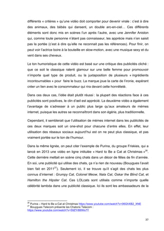 différents « critères » qu’une vidéo doit comporter pour devenir virale : c’est à dire 
des animaux, des bébés qui dansent, un double arc-en-ciel… Ces différents 
éléments sont donc mis en scènes l’un après l’autre, avec une Jennifer Aniston 
qui, comme toute personne n’étant pas connaisseur, les apprécie mais n’en saisit 
pas la portée (c’est à dire qu’elle ne reconnait pas les références). Pour finir, on 
peut voir l’actrice boire à la bouteille en slow-motion, avec une musique sexy et du 
vent dans ses cheveux. 
Le ton humoristique de cette vidéo est basé sur une critique des publicités cliché : 
que ce soit le classique ralenti glamour sur une belle femme pour promouvoir 
n’importe quel type de produit, ou la juxtaposition de plusieurs « ingrédients 
incontournables » pour faire le buzz. La marque joue la carte de l’ironie, espérant 
créer un lien avec le consommateur qui rira devant cette honnêteté. 
Dans ces deux cas, l’idée était plutôt réussi : la plupart des réactions face à ces 
publicités sont positives, le clin d’oeil est apprécié. La deuxième vidéo a également 
l’avantage de s’adresser à un public plus large qu’aux amateurs de mèmes 
internet, puisque les autres se reconnaîtront dans son égérie, plus traditionnelle. 
Cependant, il semblerait que l’utilisation de mèmes internet dans les publicités de 
ces deux marques soit un one-shot pour chacune d’entre elles. En effet, leur 
utilisation des réseaux sociaux aujourd’hui est on ne peut plus classique, et pas 
vraiment portée sur le ton de l’humour. 
Dans la même lignée, on peut citer l’exemple de Purina, du groupe Friskies, qui a 
lancé en 2013 une vidéo en ligne intitulée « Hard to Be a Cat at Christmas »26. 
Cette dernière mettait en scène cinq chats dans un décor de fêtes de fin d’année. 
En soi, une publicité qui utilise des chats, ça n’a rien de nouveau (Bouygues l’avait 
bien fait en 201127). Seulement ici, il se trouve qu’il s’agit des chats les plus 
connus d’internet : Grumpy Cat, Colonel Meow, Nala Cat, Oskar the Blind Cat, et 
Hamilton the Hipster Cat. Ces LOLcats sont utilisés comme n’importe quelle 
célébrité lambda dans une publicité classique. Ici ils sont les ambassadeurs de la 
37 
26 Purina – Hard to Be a Cat at Christmas https://www.youtube.com/watch?v=06GhXB2_XNE 
27 Bouygues Telecom présente les Chatons Telecom : 
https://www.youtube.com/watch?v=59ZYrB8Ws7Y 
 