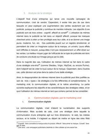 41 
3. Analyse de la stratégie 
L’objectif final d’une entreprise qui lance une nouvelle campagne de 
communication, c’est de vendre. Cependant, il existe très peu de cas dans 
lesquels on peut expliquer une augmentation des ventes seulement par une 
publicité, puisque la publicité y contribue de manière indirecte. Les objectifs d’une 
publicité sont de trois ordres : cognitif, affectif et conatif29. L’utilisation de mèmes 
internet dans la publicité se fait dans un objectif affectif, puisque les marques 
cherchent ainsi à créer un lien privilégié avec leur cible, et à se donner une image 
jeune, moderne, fun, etc. Ces publicités jouent sur un registre émotionnel, et 
permettent de créer un imaginaire autour de la marque, un univers. Leurs effets 
sont difficiles à mesurer, puisqu’elles n’ont pas nécessairement un effet direct sur 
les ventes. Le meilleur moyen juger de l’efficacité de ce type de publicités est donc 
de conduire une étude sur l’image perçue par la cible. 
Dans la majorité des cas, l’utilisation de mèmes internet se fait dans le cadre 
d’une stratégie one-shot30 (comme Glacéau, Virgin, HipChat, ou encore Purina), 
dont l’objectif est de créer le buzz autour de la marque. Cependant, dans d’autres 
cas, cette décision est prise dans le cadre d’une réelle stratégie. 
Ainsi, la réappropriation de mèmes internet dans la publicité peut être justifiée au 
sein de trois « types » de stratégies à la fois différentes et complémentaires : le 
marketing viral, la communication digitale, et le native advertising. La partie 
suivante expliquera les objectifs et les caractéristiques des stratégies citées, et en 
quoi l’utilisation de mèmes internet en tant que contenu permet de les consolider. 
a. Communication digitale, par le marketing viral 
i. Communication digitale 
La communication digitale, c’est d’abord la numérisation des supports 
d’information. Mais au-delà de cela, c’est une stratégie dans laquelle la 
communication d’une entreprise agit sur trois dimensions : le web, les médias 
sociaux, et le mobile. Il s’agissait au départ de mettre en ligne des sites Web 
29 Cognitif : faire connaître la marque et/ou le produit. Affectif : faire aimer la marque. Conatif : faire 
agir la cible. 
30 One shot : une campagne publicitaire destinée à n’être utilisée qu’une seule fois 
 