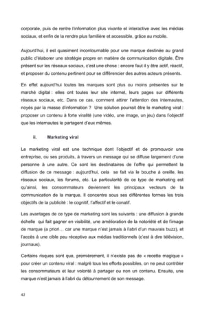 corporate, puis de rentre l’information plus vivante et interactive avec les médias 
sociaux, et enfin de la rendre plus familière et accessible, grâce au mobile. 
Aujourd’hui, il est quasiment incontournable pour une marque destinée au grand 
public d’élaborer une stratégie propre en matière de communication digitale. Être 
présent sur les réseaux sociaux, c’est une chose : encore faut il y être actif, réactif, 
et proposer du contenu pertinent pour se différencier des autres acteurs présents. 
En effet aujourd’hui toutes les marques sont plus ou moins présentes sur le 
marché digital : elles ont toutes leur site internet, leurs pages sur différents 
réseaux sociaux, etc. Dans ce cas, comment attirer l’attention des internautes, 
noyés par la masse d’information ? Une solution pourrait être le marketing viral : 
proposer un contenu à forte viralité (une vidéo, une image, un jeu) dans l’objectif 
que les internautes le partagent d’eux mêmes. 
42 
ii. Marketing viral 
Le marketing viral est une technique dont l’objectif et de promouvoir une 
entreprise, ou ses produits, à travers un message qui se diffuse largement d’une 
personne à une autre. Ce sont les destinataires de l’offre qui permettent la 
diffusion de ce message : aujourd’hui, cela se fait via le bouche à oreille, les 
réseaux sociaux, les forums, etc. La particularité de ce type de marketing est 
qu’ainsi, les consommateurs deviennent les principaux vecteurs de la 
communication de la marque. Il concentre sous ses différentes formes les trois 
objectifs de la publicité : le cognitif, l’affectif et le conatif. 
Les avantages de ce type de marketing sont les suivants : une diffusion à grande 
échelle qui fait gagner en visibilité, une amélioration de la notoriété et de l’image 
de marque (a priori… car une marque n’est jamais à l’abri d’un mauvais buzz), et 
l’accès à une cible peu réceptive aux médias traditionnels (c’est à dire télévision, 
journaux). 
Certains risques sont que, premièrement, il n’existe pas de « recette magique » 
pour créer un contenu viral : malgré tous les efforts possibles, on ne peut contrôler 
les consommateurs et leur volonté à partager ou non un contenu. Ensuite, une 
marque n’est jamais à l’abri du détournement de son message. 
 