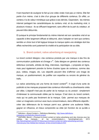 Il est important de souligner le fait qu’une vidéo virale n’est pas un mème. Elle fait 
partie d’un mème, c’est à dire d’un groupe de différents contenus. En effet, un 
contenu n’a de valeur mimétique que grâce à ses dérivés. Cependant, les mèmes 
internet partagent les caractéristiques du contenu viral, et du marketing viral, à 
plusieurs niveaux : ils se diffusent largement, sans effort de la part du créateur, et 
peuvent être détournés. 
Et puisque le principe fondamental du mème internet est son caractère viral et sa 
capacité à être largement diffusé et détourné, alors l’adopter en tant que contenu 
semble un choix tout à fait logique lorsque la marque opère une stratégie dont les 
effets recherchés sont justement la viralité et la participation de sa cible. 
43 
b. Brand content, native advertising et newsjacking 
Le brand content désigne « les contenus produits par une marque à des fins de 
communication publicitaire et d’image »31. Cela désigne en général des contenus 
éditoriaux (conseils, articles de blog, interviews, reportages...) proposés en ligne, 
mais peut également prendre la forme d’autres types de contenus, comme des 
jeux, vidéos, images, etc. Les objectifs peuvent être d’affirmer une image de 
marque, un positionnement, de justifier son expertise ou encore de générer du 
trafic. 
Le native advertising est une forme de brand content32. Il s’agit d’une sorte de 
publicité où les marques proposent des contenus informatifs ou divertissants créés 
par elles. L’objectif n’est pas de parler de la marque ou du produit : simplement 
d’intéresser la communauté ciblée par la marque. C’est donc du brand content, 
mais qui ne parle pas forcément de la marque. Cela permet aux marques de 
créer un imaginaire commun avec leurs consommateurs, dans différents objectifs : 
créer des défenseurs de la marque parmi eux, générer une audience fidèle, 
gagner en influence, et mieux comprendre sa cible (en fonction de ce qu’elle a 
31 Définition « Brand Content », Définitions Marketing : http://www.definitions-marketing. 
com/Definition-Brand-content 
32 RAPHAEL Benoît, « Pourquoi le brand content et native advertising sont des chances pour les 
médias, les marques... et les consommateurs », benoitraphael.com, 2013 
http://benoitraphael.com/2013/12/pourquoi-le-brand-content-et-native-advertising-sont-des-chances- 
pour-les-médias-les-marques.-et-les-consommateurs.html 
 