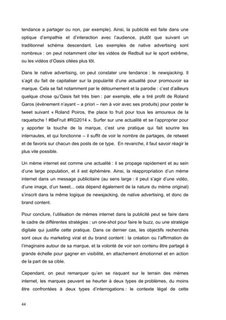 tendance a partager ou non, par exemple). Ainsi, la publicité est faite dans une 
optique d’empathie et d’interaction avec l’audience, plutôt que suivant un 
traditionnel schéma descendant. Les exemples de native advertising sont 
nombreux : on peut notamment citer les vidéos de Redbull sur le sport extrême, 
ou les vidéos d’Oasis citées plus tôt. 
Dans le native advertising, on peut constater une tendance : le newsjacking. Il 
s’agit du fait de capitaliser sur la popularité d’une actualité pour promouvoir sa 
marque. Cela se fait notamment par le détournement et la parodie : c’est d’ailleurs 
quelque chose qu’Oasis fait très bien : par exemple, elle a tiré profit de Roland 
Garos (évènement n’ayant – a priori – rien à voir avec ses produits) pour poster le 
tweet suivant « Roland Poiros, the place to fruit pour tous les amoureux de la 
raquetsche ! #BeFruit #RG2014 ». Surfer sur une actualité et se l’approprier pour 
y apporter la touche de la marque, c’est une pratique qui fait sourire les 
internautes, et qui fonctionne – il suffit de voir le nombre de partages, de retweet 
et de favoris sur chacun des posts de ce type. En revanche, il faut savoir réagir le 
plus vite possible. 
Un mème internet est comme une actualité : il se propage rapidement et au sein 
d’une large population, et il est éphémère. Ainsi, la réappropriation d’un mème 
internet dans un message publicitaire (au sens large : il peut s’agir d’une vidéo, 
d’une image, d’un tweet... cela dépend également de la nature du mème original) 
s’inscrit dans la même logique de newsjacking, de native advertising, et donc de 
brand content. 
Pour conclure, l’utilisation de mèmes internet dans la publicité peut se faire dans 
le cadre de différentes stratégies : un one-shot pour faire le buzz, ou une stratégie 
digitale qui justifie cette pratique. Dans ce dernier cas, les objectifs recherchés 
sont ceux du marketing viral et du brand content : la création ou l’affirmation de 
l’imaginaire autour de sa marque, et la volonté de voir son contenu être partagé à 
grande échelle pour gagner en visibilité, en attachement émotionnel et en action 
de la part de sa cible. 
Cependant, on peut remarquer qu’en se risquant sur le terrain des mèmes 
internet, les marques peuvent se heurter à deux types de problèmes, du moins 
être confrontées à deux types d’interrogations : le contexte légal de cette 
44 
 