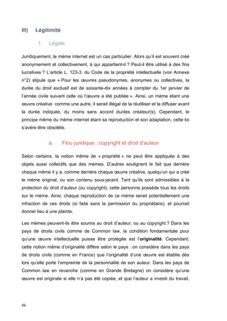 III) Légitimité 
46 
1. Légale 
Juridiquement, le mème internet est un cas particulier. Alors qu’il est souvent créé 
anonymement et collectivement, à qui appartient-il ? Peut-il être utilisé à des fins 
lucratives ? L’article L. 123-3 du Code de la propriété intellectuelle (voir Annexe 
n°2) stipule que « Pour les oeuvres pseudonymes, anonymes ou collectives, la 
durée du droit exclusif est de soixante-dix années à compter du 1er janvier de 
l’année civile suivant celle où l’oeuvre a été publiée ». Ainsi, un mème étant une 
oeuvre créative comme une autre, il serait illégal de la réutiliser et la diffuser avant 
la durée indiquée, du moins sans accord du/des créateur(s). Cependant, le 
principe même du mème internet étant sa reproduction et son adaptation, cette loi 
s’avère être obsolète. 
a. Flou juridique : copyright et droit d’auteur 
Selon certains, la notion même de « propriété » ne peut être appliquée à des 
objets aussi collectifs que des mèmes. D’autres soulignent le fait que derrière 
chaque même il y a, comme derrière chaque oeuvre créative, quelqu’un qui a créé 
le mème original, ou son contenu sous-jacent. Tant qu’ils sont admissibles à la 
protection du droit d’auteur (ou copyright), cette personne possède tous les droits 
sur le mème. Ainsi, chaque reproduction de ce mème serait potentiellement une 
infraction de ces droits (si faite sans la permission du propriétaire), et pourrait 
donner lieu à une plainte. 
Les mèmes peuvent-ils être soumis au droit d’auteur, ou au copyright ? Dans les 
pays de droits civils comme de Common law, la condition fondamentale pour 
qu’une oeuvre intellectuelle puisse être protégée est l’originalité. Cependant, 
cette notion même d’originalité diffère selon le pays : on considère dans les pays 
de droits civils (comme en France) que l’originalité d’une oeuvre est établie dès 
lors qu’elle porte l’empreinte de la personnalité de son auteur. Dans les pays de 
Common law en revanche (comme en Grande Bretagne) on considère qu’une 
oeuvre est originale si elle n’a pas été copiée, et que l’auteur a investi du travail, 
 