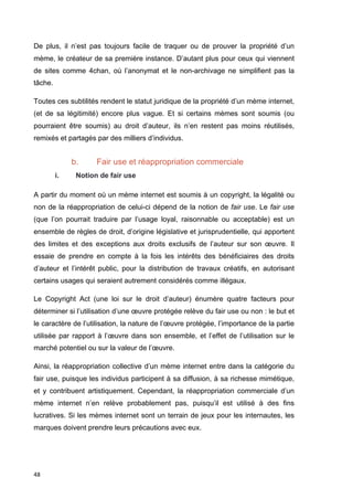 De plus, il n’est pas toujours facile de traquer ou de prouver la propriété d’un 
mème, le créateur de sa première instance. D’autant plus pour ceux qui viennent 
de sites comme 4chan, où l’anonymat et le non-archivage ne simplifient pas la 
tâche. 
Toutes ces subtilités rendent le statut juridique de la propriété d’un mème internet, 
(et de sa légitimité) encore plus vague. Et si certains mèmes sont soumis (ou 
pourraient être soumis) au droit d’auteur, ils n’en restent pas moins réutilisés, 
remixés et partagés par des milliers d’individus. 
48 
b. Fair use et réappropriation commerciale 
i. Notion de fair use 
A partir du moment où un mème internet est soumis à un copyright, la légalité ou 
non de la réappropriation de celui-ci dépend de la notion de fair use. Le fair use 
(que l’on pourrait traduire par l’usage loyal, raisonnable ou acceptable) est un 
ensemble de règles de droit, d’origine législative et jurisprudentielle, qui apportent 
des limites et des exceptions aux droits exclusifs de l’auteur sur son oeuvre. Il 
essaie de prendre en compte à la fois les intérêts des bénéficiaires des droits 
d’auteur et l’intérêt public, pour la distribution de travaux créatifs, en autorisant 
certains usages qui seraient autrement considérés comme illégaux. 
Le Copyright Act (une loi sur le droit d’auteur) énumère quatre facteurs pour 
déterminer si l’utilisation d’une oeuvre protégée relève du fair use ou non : le but et 
le caractère de l’utilisation, la nature de l’oeuvre protégée, l’importance de la partie 
utilisée par rapport à l’oeuvre dans son ensemble, et l’effet de l’utilisation sur le 
marché potentiel ou sur la valeur de l’oeuvre. 
Ainsi, la réappropriation collective d’un mème internet entre dans la catégorie du 
fair use, puisque les individus participent à sa diffusion, à sa richesse mimétique, 
et y contribuent artistiquement. Cependant, la réappropriation commerciale d’un 
mème internet n’en relève probablement pas, puisqu’il est utilisé à des fins 
lucratives. Si les mèmes internet sont un terrain de jeux pour les internautes, les 
marques doivent prendre leurs précautions avec eux. 
 