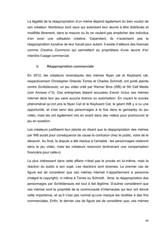 La légalité de la réappropriation d’un mème dépend également du bien vouloir de 
son créateur. Nombreux sont ceux qui autorisent leur oeuvre à être distribuée et 
modifiée librement, dans la mesure où ils ne veulent pas empêcher des individus 
d’en avoir une utilisation créative. Cependant, ils n’autorisent pas la 
réappropriation lucrative de leur travail pour autant. Il existe d’ailleurs des licences 
comme Creative Commons qui permettent au propriétaire d’une oeuvre d’en 
interdire l’usage commercial. 
49 
ii. Réappropriation commerciale 
En 2012, les créateurs revendiqués des mèmes Nyan cat et Keyboard cat, 
respectivement Christopher Orlando Torres et Charles Schmidt, ont porté plainte 
contre Scribblenauts, un jeu vidéo créé par Warner Bros (WB) et 5th Cell Media 
(voir Annexe n°3). Ces entreprises étaient accusées d’avoir inclus ces mèmes 
internet dans leur jeu sans aucune licence ou autorisation. En voyant le succès 
phénoménal qu’ont pris le Nyan Cat et le Keyboard Cat, le géant WB y a vu une 
opportunité, et s’est servi des personnages à la fois dans le gameplay du jeu 
vidéo, mais les ont également mis en avant dans des vidéos pour promouvoir le 
jeu en question. 
Les créateurs justifiaient leur plainte en disant que la réappropriation des mèmes 
par WB aurait pour conséquence de cause la confusion chez le public, voire de le 
décevoir. Au final, la dispute a été résolue à l’amiable : les personnages resteront 
dans le jeu vidéo, mais les créateurs recevront dorénavant une compensation 
financière pour celle-ci. 
Le plus intéressant dans cette affaire n’était pas le procès en lui-même, mais la 
réaction du public à son sujet. Les réactions sont diverses. Le premier cas de 
figure est de considérer que ces mèmes internet n’appartiennent à personne 
(malgré le copyright), ni même à Torres ou Schmidt. Ainsi, la réappropriation des 
personnages par Scribblenauts est tout à fait légitime. D’autres considèrent que 
ces mèmes sont la propriété de la communauté d’internautes qui leur ont donné 
cette importance, et qu’il n’est pas normal qu’une marque les réutilise à des fins 
commerciales. Enfin, le dernier cas de figure est de considérer que, ces mèmes 
 