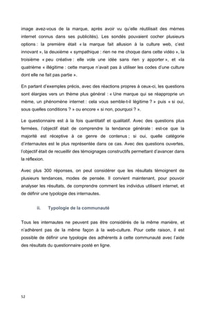 image avez-vous de la marque, après avoir vu qu’elle réutilisait des mèmes 
internet connus dans ses publicités). Les sondés pouvaient cocher plusieurs 
options : la première était « la marque fait allusion à la culture web, c’est 
innovant », la deuxième « sympathique : rien ne me choque dans cette vidéo », la 
troisième « peu créative : elle vole une idée sans rien y apporter », et «la 
quatrième « illégitime : cette marque n’avait pas à utiliser les codes d’une culture 
dont elle ne fait pas partie ». 
En partant d’exemples précis, avec des réactions propres à ceux-ci, les questions 
sont élargies vers un thème plus général : « Une marque qui se réapproprie un 
mème, un phénomène internet : cela vous semble-t-il légitime ? » puis « si oui, 
sous quelles conditions ? » ou encore « si non, pourquoi ? ». 
Le questionnaire est à la fois quantitatif et qualitatif. Avec des questions plus 
fermées, l’objectif était de comprendre la tendance générale : est-ce que la 
majorité est réceptive à ce genre de contenus ; si oui, quelle catégorie 
d’internautes est le plus représentée dans ce cas. Avec des questions ouvertes, 
l’objectif était de recueillir des témoignages constructifs permettant d’avancer dans 
la réflexion. 
Avec plus 300 réponses, on peut considérer que les résultats témoignent de 
plusieurs tendances, modes de pensée. Il convient maintenant, pour pouvoir 
analyser les résultats, de comprendre comment les individus utilisent internet, et 
de définir une typologie des internautes. 
52 
ii. Typologie de la communauté 
Tous les internautes ne peuvent pas être considérés de la même manière, et 
n’adhèrent pas de la même façon à la web-culture. Pour cette raison, il est 
possible de définir une typologie des adhérents à cette communauté avec l’aide 
des résultats du questionnaire posté en ligne. 
 