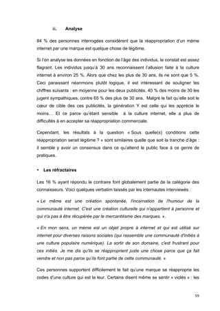 59 
iii. Analyse 
84 % des personnes interrogées considèrent que la réappropriation d’un mème 
internet par une marque est quelque chose de légitime. 
Si l’on analyse les données en fonction de l’âge des individus, le constat est assez 
flagrant. Les individus jusqu’à 30 ans reconnaissent l’allusion faite à la culture 
internet à environ 25 %. Alors que chez les plus de 30 ans, ils ne sont que 5 %. 
Ceci paraissant néanmoins plutôt logique, il est intéressant de souligner les 
chiffres suivants : en moyenne pour les deux publicités, 40 % des moins de 30 les 
jugent sympathiques, contre 65 % des plus de 30 ans. Malgré le fait qu’elle soit le 
coeur de cible des ces publicités, la génération Y est celle qui les apprécie le 
moins… Et ce parce qu’étant sensible à la culture internet, elle a plus de 
difficultés à en accepter sa réappropriation commerciale. 
Cependant, les résultats à la question « Sous quelle(s) conditions cette 
réappropriation serait légitime ? » sont similaires quelle que soit la tranche d’âge : 
il semble y avoir un consensus dans ce qu’attend le public face à ce genre de 
pratiques. 
• Les réfractaires 
Les 16 % ayant répondu le contraire font globalement partie de la catégorie des 
connaisseurs. Voici quelques verbatim laissés par les internautes interviewés : 
« Le même est une création spontanée, l'incarnation de l'humour de la 
communauté internet. C'est une création culturelle qui n'appartient à personne et 
qui n'a pas à être récupérée par le mercantilisme des marques. ». 
« En mon sens, un mème est un objet propre à internet et qui est utilisé sur 
internet pour diverses raisons sociales (qui rassemble une communauté d'initiés à 
une culture populaire numérique). La sortir de son domaine, c'est frustrant pour 
ces initiés. Je me dis qu'ils se réapproprient juste une chose parce que ça fait 
vendre et non pas parce qu’ils font partie de cette communauté. » 
Ces personnes supportent difficilement le fait qu’une marque se réapproprie les 
codes d’une culture qui est la leur. Certains disent même se sentir « violés » : les 
 
