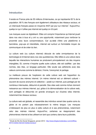 Introduction 
Il existe en France près de 55 millions d’internautes, ce qui représente 83 % de la 
population. 68 % des français sont également utilisateurs des réseaux sociaux, et 
un internaute français passe en moyenne 4h07 par jour sur internet.1 Aujourd’hui, 
quelqu’un qui n’utilise pas internet est quelqu’un d’à part. 
Les marques aussi se digitalisent. Elles ont compris l’importance qu’internet jouait 
dans nos vies à tous et y ont vu une opportunité, notamment pour renforcer la 
proximité avec leurs consommateurs. Car au-delà d’être une plateforme à 
bannières, pop-ups et interstitiels, internet est surtout un formidable moyen de 
communiquer et de créer du lien. 
La culture web (ou culture internet) découle de cette omniprésence de la 
technologie et d’internet dans nos vies quotidiennes. Elle réfère à une culture dans 
laquelle les interactions humaines se produisent principalement via des moyens 
intangibles. Et, comme n’importe quelle autre culture, elle est codifiée : par des 
normes, des rites, un langage particulier. Elle soude ses adhérents avec des 
valeurs communes comme la dérision, l’ironie, l’anonymat, le partage. 
La meilleure preuve de l’explosion de cette culture web est l’apparition du 
phénomène des mèmes internet. Un mème internet est un élément culturel – 
souvent de source anonyme et collective – posté sur internet, puis partagé par de 
nombreux internautes, détourné et parodié. Des sites web comme 4chan donnent 
naissance aux mèmes internet, qui, grâce à la démocratisation de la culture web, 
sont partagés et détournés en grande envergure sur d’autres sites internet, 
notamment les réseaux sociaux. 
La culture web est globale, et rassemble des individus venant des quatre coins du 
globe et ne parlant pas nécessairement la même langue. Les marques 
s’intéressent de plus en plus à cette culture et à ses phénomènes, notamment 
celui des mèmes internet. Aujourd’hui, certaines se réapproprient des 
phénomènes internet et les utilisent en tant que contenu dans leurs publicités. 
1 Etude de We Are Social Singapore, janvier 2014 : http://www.blogdumoderateur.com/chiffres- 
2014-mobile-internet-medias-sociaux/ 
6 
 