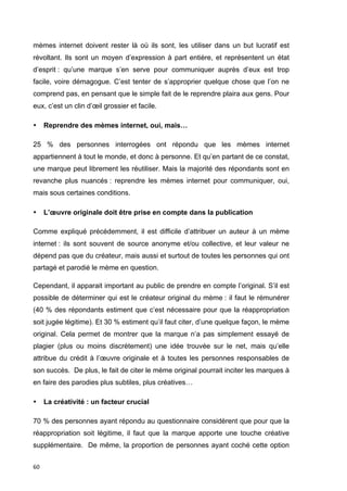 mèmes internet doivent rester là où ils sont, les utiliser dans un but lucratif est 
révoltant. Ils sont un moyen d’expression à part entière, et représentent un état 
d’esprit : qu’une marque s’en serve pour communiquer auprès d’eux est trop 
facile, voire démagogue. C’est tenter de s’approprier quelque chose que l’on ne 
comprend pas, en pensant que le simple fait de le reprendre plaira aux gens. Pour 
eux, c’est un clin d’oeil grossier et facile. 
• Reprendre des mèmes internet, oui, mais… 
25 % des personnes interrogées ont répondu que les mèmes internet 
appartiennent à tout le monde, et donc à personne. Et qu’en partant de ce constat, 
une marque peut librement les réutiliser. Mais la majorité des répondants sont en 
revanche plus nuancés : reprendre les mèmes internet pour communiquer, oui, 
mais sous certaines conditions. 
• L’oeuvre originale doit être prise en compte dans la publication 
Comme expliqué précédemment, il est difficile d’attribuer un auteur à un mème 
internet : ils sont souvent de source anonyme et/ou collective, et leur valeur ne 
dépend pas que du créateur, mais aussi et surtout de toutes les personnes qui ont 
partagé et parodié le mème en question. 
Cependant, il apparait important au public de prendre en compte l’original. S’il est 
possible de déterminer qui est le créateur original du mème : il faut le rémunérer 
(40 % des répondants estiment que c’est nécessaire pour que la réappropriation 
soit jugée légitime). Et 30 % estiment qu’il faut citer, d’une quelque façon, le mème 
original. Cela permet de montrer que la marque n’a pas simplement essayé de 
plagier (plus ou moins discrètement) une idée trouvée sur le net, mais qu’elle 
attribue du crédit à l’oeuvre originale et à toutes les personnes responsables de 
son succès. De plus, le fait de citer le mème original pourrait inciter les marques à 
en faire des parodies plus subtiles, plus créatives… 
• La créativité : un facteur crucial 
70 % des personnes ayant répondu au questionnaire considèrent que pour que la 
réappropriation soit légitime, il faut que la marque apporte une touche créative 
supplémentaire. De même, la proportion de personnes ayant coché cette option 
60 
 