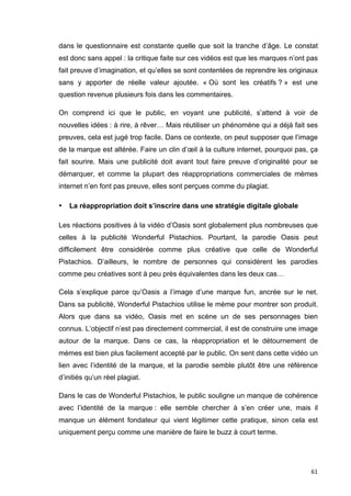 dans le questionnaire est constante quelle que soit la tranche d’âge. Le constat 
est donc sans appel : la critique faite sur ces vidéos est que les marques n’ont pas 
fait preuve d’imagination, et qu’elles se sont contentées de reprendre les originaux 
sans y apporter de réelle valeur ajoutée. « Où sont les créatifs ? » est une 
question revenue plusieurs fois dans les commentaires. 
On comprend ici que le public, en voyant une publicité, s’attend à voir de 
nouvelles idées : à rire, à rêver… Mais réutiliser un phénomène qui a déjà fait ses 
preuves, cela est jugé trop facile. Dans ce contexte, on peut supposer que l’image 
de la marque est altérée. Faire un clin d’oeil à la culture internet, pourquoi pas, ça 
fait sourire. Mais une publicité doit avant tout faire preuve d’originalité pour se 
démarquer, et comme la plupart des réappropriations commerciales de mèmes 
internet n’en font pas preuve, elles sont perçues comme du plagiat. 
61 
• La réappropriation doit s’inscrire dans une stratégie digitale globale 
Les réactions positives à la vidéo d’Oasis sont globalement plus nombreuses que 
celles à la publicité Wonderful Pistachios. Pourtant, la parodie Oasis peut 
difficilement être considérée comme plus créative que celle de Wonderful 
Pistachios. D’ailleurs, le nombre de personnes qui considèrent les parodies 
comme peu créatives sont à peu près équivalentes dans les deux cas… 
Cela s’explique parce qu’Oasis a l’image d’une marque fun, ancrée sur le net. 
Dans sa publicité, Wonderful Pistachios utilise le mème pour montrer son produit. 
Alors que dans sa vidéo, Oasis met en scène un de ses personnages bien 
connus. L’objectif n’est pas directement commercial, il est de construire une image 
autour de la marque. Dans ce cas, la réappropriation et le détournement de 
mèmes est bien plus facilement accepté par le public. On sent dans cette vidéo un 
lien avec l’identité de la marque, et la parodie semble plutôt être une référence 
d’initiés qu’un réel plagiat. 
Dans le cas de Wonderful Pistachios, le public souligne un manque de cohérence 
avec l’identité de la marque : elle semble chercher à s’en créer une, mais il 
manque un élément fondateur qui vient légitimer cette pratique, sinon cela est 
uniquement perçu comme une manière de faire le buzz à court terme. 
 