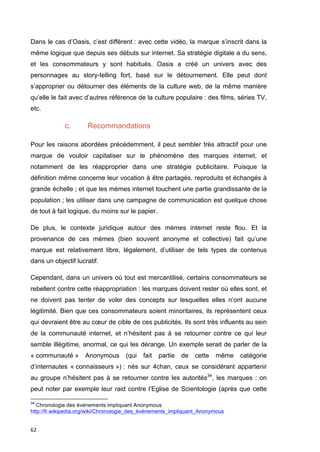 Dans le cas d’Oasis, c’est différent : avec cette vidéo, la marque s’inscrit dans la 
même logique que depuis ses débuts sur internet. Sa stratégie digitale a du sens, 
et les consommateurs y sont habitués. Oasis a créé un univers avec des 
personnages au story-telling fort, basé sur le détournement. Elle peut dont 
s’approprier ou détourner des éléments de la culture web, de la même manière 
qu’elle le fait avec d’autres référence de la culture populaire : des films, séries TV, 
etc. 
62 
c. Recommandations 
Pour les raisons abordées précédemment, il peut sembler très attractif pour une 
marque de vouloir capitaliser sur le phénomène des marques internet, et 
notamment de les réapproprier dans une stratégie publicitaire. Puisque la 
définition même concerne leur vocation à être partagés, reproduits et échangés à 
grande échelle ; et que les mèmes internet touchent une partie grandissante de la 
population ; les utiliser dans une campagne de communication est quelque chose 
de tout à fait logique, du moins sur le papier. 
De plus, le contexte juridique autour des mèmes internet reste flou. Et la 
provenance de ces mèmes (bien souvent anonyme et collective) fait qu’une 
marque est relativement libre, légalement, d’utiliser de tels types de contenus 
dans un objectif lucratif. 
Cependant, dans un univers où tout est mercantilisé, certains consommateurs se 
rebellent contre cette réappropriation : les marques doivent rester où elles sont, et 
ne doivent pas tenter de voler des concepts sur lesquelles elles n’ont aucune 
légitimité. Bien que ces consommateurs soient minoritaires, ils représentent ceux 
qui devraient être au coeur de cible de ces publicités. Ils sont très influents au sein 
de la communauté internet, et n’hésitent pas à se retourner contre ce qui leur 
semble illégitime, anormal, ce qui les dérange. Un exemple serait de parler de la 
« communauté » Anonymous (qui fait partie de cette même catégorie 
d’internautes « connaisseurs ») : nés sur 4chan, ceux se considérant appartenir 
au groupe n’hésitent pas à se retourner contre les autorités34, les marques : on 
peut noter par exemple leur raid contre l’Eglise de Scientologie (après que cette 
34 Chronologie des évènements impliquant Anonymous 
http://fr.wikipedia.org/wiki/Chronologie_des_événements_impliquant_Anonymous 
 