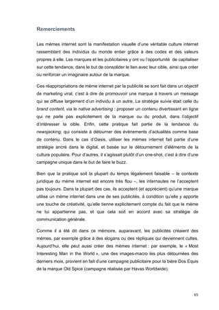 65 
Remerciements 
Les mèmes internet sont la manifestation visuelle d’une véritable culture internet 
rassemblant des individus du monde entier grâce à des codes et des valeurs 
propres à elle. Les marques et les publicitaires y ont vu l’opportunité de capitaliser 
sur cette tendance, dans le but de consolider le lien avec leur cible, ainsi que créer 
ou renforcer un imaginaire autour de la marque. 
Ces réappropriations de mème internet par la publicité se sont fait dans un objectif 
de marketing viral, c’est à dire de promouvoir une marque à travers un message 
qui se diffuse largement d’un individu à un autre. La stratégie suivie était celle du 
brand content, via le native advertising : proposer un contenu divertissant en ligne 
qui ne parle pas explicitement de la marque ou du produit, dans l’objectif 
d’intéresser la cible. Enfin, cette pratique fait partie de la tendance du 
newsjacking, qui consiste à détourner des évènements d’actualités comme base 
de contenu. Dans le cas d’Oasis, utiliser les mèmes internet fait partie d’une 
stratégie ancré dans le digital, et basée sur le détournement d’éléments de la 
culture populaire. Pour d’autres, il s’agissait plutôt d’un one-shot, c’est à dire d’une 
campagne unique dans le but de faire le buzz. 
Bien que la pratique soit la plupart du temps légalement faisable – le contexte 
juridique du mème internet est encore très flou –, les internautes ne l’acceptent 
pas toujours. Dans la plupart des cas, ils acceptent (et apprécient) qu’une marque 
utilise un mème internet dans une de ses publicités, à condition qu’elle y apporte 
une touche de créativité, qu’elle tienne explicitement compte du fait que le mème 
ne lui appartienne pas, et que cela soit en accord avec sa stratégie de 
communication générale. 
Comme il a été dit dans ce mémoire, auparavant, les publicités créaient des 
mèmes, par exemple grâce à des slogans ou des répliques qui deviennent cultes. 
Aujourd’hui, elle peut aussi créer des mèmes internet : par exemple, le « Most 
Interesting Man in the World », une des images-macro les plus détournées des 
derniers mois, provient en fait d’une campagne publicitaire pour la bière Dos Equis 
de la marque Old Spice (campagne réalisée par Havas Worldwide). 
 