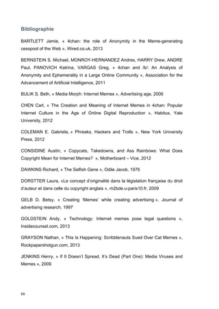 Bibliographie 
BARTLETT Jamie, « 4chan: the role of Anonymity in the Meme-generating 
cesspool of the Web », Wired.co.uk, 2013 
BERNSTEIN S. Michael, MONROY-HERNANDEZ Andres, HARRY Drew, ANDRE 
Paul, PANOVICH Katrina, VARGAS Greg, « 4chan and /b/: An Analysis of 
Anonymity and Ephemerality in a Large Online Community », Association for the 
Advancement of Artificial Intelligence, 2011 
BULIK S. Beth, « Media Morph: Internet Memes », Advertising age, 2006 
CHEN Carl, « The Creation and Meaning of Internet Memes in 4chan: Popular 
Internet Culture in the Age of Online Digital Reproduction », Habitus, Yale 
University, 2012 
COLEMAN E. Gabriela, « Phreaks, Hackers and Trolls », New York University 
Press, 2012 
CONSIDINE Austin, « Copycats, Takedowns, and Ass Rainbows: What Does 
Copyright Mean for Internet Memes? », Motherboard – Vice, 2012 
DAWKINS Richard, « The Selfish Gene », Odile Jacob, 1976 
DORSTTER Laura, «Le concept d’originalité dans la législation française du droit 
d’auteur et dans celle du copyright anglais », m2bde.u-paris10.fr, 2009 
GELB D. Betsy, « Creating ‘Memes’ while creating advertising », Journal of 
advertising research, 1997 
GOLDSTEIN Andy, « Technology: Internet memes pose legal questions », 
Insidecounsel.com, 2013 
GRAYSON Nathan, « This Is Happening: Scribblenauts Sued Over Cat Memes », 
Rockpapershotgun.com, 2013 
JENKINS Henry, « If It Doesn’t Spread, It’s Dead (Part One): Media Viruses and 
Memes », 2009 
66 
 