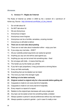 Annexes 
68 
1) Annexe n°1 : Règles de l’internet 
The Rules of Internet as written in 2006 by the « random /b/ » sub-forum of 
4chan.org. Source : http://ohinternet.com/Rules_of_the_Internet 
1. Do not talk about /b/ 
2. Do NOT talk about /b/ 
3. We are Anonymous 
4. Anonymous is legion 
5. Anonymous never forgives 
6. Anonymous can be a horrible, senseless, uncaring monster 
7. Anonymous is still able to deliver 
8. There are no real rules about posting 
9. There are no real rules about moderation either – enjoy your ban 
10. If you enjoy any rival sites – DON’T 
11. All your carefully picked arguments can easily be ignored 
12. Anything you say can and will be used against you 
13. Anything you say can be turned into something else – fixed 
14. Do not argue with trolls – it means that they win 
15. The harder you try the harder you will fail 
16. If you fail in epic proportions, it may just become a winning failure 
17. Every win fails eventually 
18. Everything that can be labeled can be hated 
19. The more you hate it the stronger it gets 
20. Nothing is to be taken seriously 
21. Original content is original only for a few seconds before getting old 
22. Copypasta is made to ruin every last bit of originality 
23. Copypasta is made to ruin every last bit of originality 
24. Every respot is a repost of a repost 
25. Relation to the original topic decreases with every single post 
26. Any topic can be easily turned into something totally unrelated 
27. Always question a person’s sexual preferences without any real reason 
28. Always question a person’s gender – just in case it’s really a man 
 