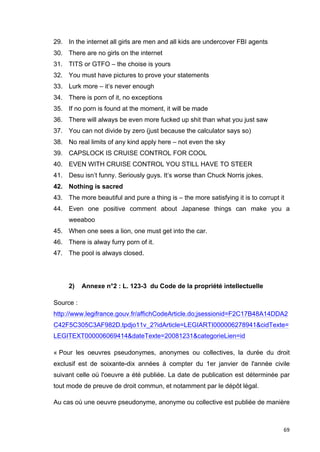 29. In the internet all girls are men and all kids are undercover FBI agents 
30. There are no girls on the internet 
31. TITS or GTFO – the choise is yours 
32. You must have pictures to prove your statements 
33. Lurk more – it’s never enough 
34. There is porn of it, no exceptions 
35. If no porn is found at the moment, it will be made 
36. There will always be even more fucked up shit than what you just saw 
37. You can not divide by zero (just because the calculator says so) 
38. No real limits of any kind apply here – not even the sky 
39. CAPSLOCK IS CRUISE CONTROL FOR COOL 
40. EVEN WITH CRUISE CONTROL YOU STILL HAVE TO STEER 
41. Desu isn’t funny. Seriously guys. It’s worse than Chuck Norris jokes. 
42. Nothing is sacred 
43. The more beautiful and pure a thing is – the more satisfying it is to corrupt it 
44. Even one positive comment about Japanese things can make you a 
69 
weeaboo 
45. When one sees a lion, one must get into the car. 
46. There is alway furry porn of it. 
47. The pool is always closed. 
2) Annexe n°2 : L. 123-3 du Code de la propriété intellectuelle 
Source : 
http://www.legifrance.gouv.fr/affichCodeArticle.do;jsessionid=F2C17B48A14DDA2 
C42F5C305C3AF982D.tpdjo11v_2?idArticle=LEGIARTI000006278941&cidTexte= 
LEGITEXT000006069414&dateTexte=20081231&categorieLien=id 
« Pour les oeuvres pseudonymes, anonymes ou collectives, la durée du droit 
exclusif est de soixante-dix années à compter du 1er janvier de l'année civile 
suivant celle où l'oeuvre a été publiée. La date de publication est déterminée par 
tout mode de preuve de droit commun, et notamment par le dépôt légal. 
Au cas où une oeuvre pseudonyme, anonyme ou collective est publiée de manière 
 