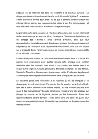 L’objectif de ce mémoire est donc de répondre à la question suivante : La 
réappropriation de mèmes internet dans la publicité est-elle légitime ? La réponse 
à cette question s’articule deux axes : est-ce que le contexte juridique autour des 
mèmes internet permet aux marques de les utiliser à des fins commerciales ; et 
quel effet cette réappropriation a-t-elle sur l’image de marque. 
La première partie sera consacrée à l’étude du phénomène des mèmes internet et 
de la culture web qui les entoure. Ainsi, j’expliquerai l’évolution de la définition et 
du concept des « mèmes « avec l’arrivée d’internet, ainsi que leur 
démocratisation depuis l’avènement des réseaux sociaux. J’expliquerai également 
l’importance de l’anonymat et de l’éphémérité dans internet, ainsi que leur impact 
sur la créativité. Enfin, j’analyserai en quoi les mèmes internet sont représentatifs 
d’une véritable culture web. 
La deuxième partie traitera de l’utilisation de mèmes internet dans la publicité. En 
premier lieu, j’expliquerai pour quelles raisons cette pratique peut sembler 
alléchante pour les marques, mais aussi pourquoi elles sont encore peu à se 
risquer sur le segment. Ensuite, j’analyserai différents exemples : les cas d’Oasis, 
Wonderful Pistachios, Glacéau seront notamment traités. Finalement, j’expliquerai 
à quels types de stratégies de communication cette pratique peut se rattacher. 
La troisième partie sera consacrée à la légitimité qu’ont les marques à se 
réapproprier les mèmes internet. En premier lieu, la question sera d’ordre légal : 
quel est le statut juridique d’une mème internet, et une marque peut-elle s’en 
servir à des fins lucratives ? Ensuite, j’analyserai l’impact d’une telle pratique sur 
l’image de marque, et la légitimité perçue par les internautes. Enfin, des 
recommandations seront données : cette partie sera une sorte de guide pour 
annonceurs ou publicitaires qui décideraient de capitaliser sur le phénomène des 
mèmes internet. 
7 
 