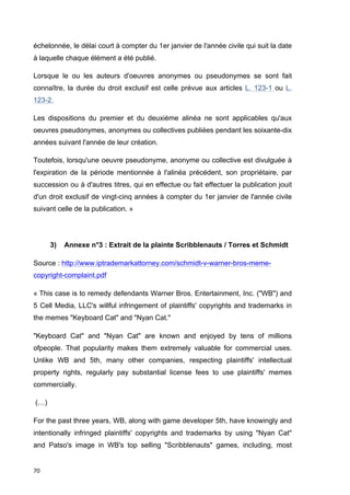 échelonnée, le délai court à compter du 1er janvier de l'année civile qui suit la date 
à laquelle chaque élément a été publié. 
Lorsque le ou les auteurs d'oeuvres anonymes ou pseudonymes se sont fait 
connaître, la durée du droit exclusif est celle prévue aux articles L. 123-1 ou L. 
123-2. 
Les dispositions du premier et du deuxième alinéa ne sont applicables qu'aux 
oeuvres pseudonymes, anonymes ou collectives publiées pendant les soixante-dix 
années suivant l'année de leur création. 
Toutefois, lorsqu'une oeuvre pseudonyme, anonyme ou collective est divulguée à 
l'expiration de la période mentionnée à l'alinéa précédent, son propriétaire, par 
succession ou à d'autres titres, qui en effectue ou fait effectuer la publication jouit 
d'un droit exclusif de vingt-cinq années à compter du 1er janvier de l'année civile 
suivant celle de la publication. » 
70 
3) Annexe n°3 : Extrait de la plainte Scribblenauts / Torres et Schmidt 
Source : http://www.iptrademarkattorney.com/schmidt-v-warner-bros-meme-copyright- 
complaint.pdf 
« This case is to remedy defendants Warner Bros. Entertainment, Inc. ("WB") and 
5 Cell Media, LLC's willful infringement of plaintiffs' copyrights and trademarks in 
the memes "Keyboard Cat" and "Nyan Cat." 
"Keyboard Cat" and "Nyan Cat" are known and enjoyed by tens of millions 
ofpeople. That popularity makes them extremely valuable for commercial uses. 
Unlike WB and 5th, many other companies, respecting plaintiffs' intellectual 
property rights, regularly pay substantial license fees to use plaintiffs' memes 
commercially. 
(…) 
For the past three years, WB, along with game developer 5th, have knowingly and 
intentionally infringed plaintiffs' copyrights and trademarks by using "Nyan Cat" 
and Patso's image in WB's top selling "Scribblenauts" games, including, most 
 