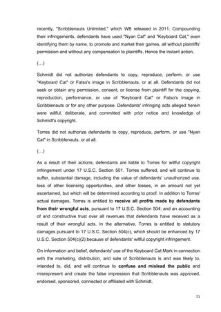recently, "Scribblenauts Unlimited," which WB released in 2011. Compounding 
their infringements, defendants have used "Nyan Cat" and "Keyboard Cat," even 
identifying them by name, to promote and market their games, all without plaintiffs' 
permission and without any compensation to plaintiffs. Hence the instant action. 
(…) 
Schmidt did not authorize defendants to copy, reproduce, perform, or use 
"Keyboard Cat" or Fatso's image in Scribblenauts, or at all. Defendants did not 
seek or obtain any permission, consent, or license from plaintiff for the copying, 
reproduction, performance, or use of "Keyboard Cat" or Fatso's image in 
Scribblenauts or for any other purpose. Defendants' infringing acts alleged herein 
were willful, deliberate, and committed with prior notice and knowledge of 
Schmidt's copyright. 
Torres did not authorize defendants to copy, reproduce, perform, or use "Nyan 
Cat" in Scribblenauts, or at all. 
(…) 
As a result of their actions, defendants are liable to Torres for willful copyright 
infringement under 17 U.S.C. Section 501. Torres suffered, and will continue to 
suffer, substantial damage, including the value of defendants' unauthorized use, 
loss of other licensing opportunities, and other losses, in an amount not yet 
ascertained, but which will be determined according to proof. In addition to Torres' 
actual damages, Torres is entitled to receive all profits made by defendants 
from their wrongful acts, pursuant to 17 U.S.C. Section 504; and an accounting 
of and constructive trust over all revenues that defendants have received as a 
result of their wrongful acts. In the alternative, Torres is entitled to statutory 
damages pursuant to 17 U.S.C. Section 504(c), which should be enhanced by 17 
U.S.C. Section 504(c)(2) because of defendants' willful copyright infringement. 
On information and belief, defendants' use of the Keyboard Cat Mark in connection 
with the marketing, distribution, and sale of Scribblenauts is and was likely to, 
intended to, did, and will continue to confuse and mislead the public and 
misrepresent and create the false impression that Scribblenauts was approved, 
endorsed, sponsored, connected or affiliated with Schmidt. 
71 
 
