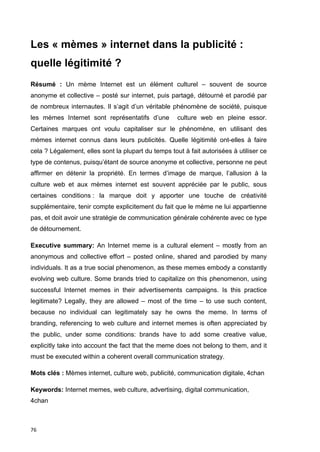 Les « mèmes » internet dans la publicité : 
quelle légitimité ? 
Résumé : Un mème Internet est un élément culturel – souvent de source 
anonyme et collective – posté sur internet, puis partagé, détourné et parodié par 
de nombreux internautes. Il s’agit d’un véritable phénomène de société, puisque 
les mèmes Internet sont représentatifs d’une culture web en pleine essor. 
Certaines marques ont voulu capitaliser sur le phénomène, en utilisant des 
mèmes internet connus dans leurs publicités. Quelle légitimité ont-elles à faire 
cela ? Légalement, elles sont la plupart du temps tout à fait autorisées à utiliser ce 
type de contenus, puisqu’étant de source anonyme et collective, personne ne peut 
affirmer en détenir la propriété. En termes d’image de marque, l’allusion à la 
culture web et aux mèmes internet est souvent appréciée par le public, sous 
certaines conditions : la marque doit y apporter une touche de créativité 
supplémentaire, tenir compte explicitement du fait que le mème ne lui appartienne 
pas, et doit avoir une stratégie de communication générale cohérente avec ce type 
de détournement. 
Executive summary: An Internet meme is a cultural element – mostly from an 
anonymous and collective effort – posted online, shared and parodied by many 
individuals. It as a true social phenomenon, as these memes embody a constantly 
evolving web culture. Some brands tried to capitalize on this phenomenon, using 
successful Internet memes in their advertisements campaigns. Is this practice 
legitimate? Legally, they are allowed – most of the time – to use such content, 
because no individual can legitimately say he owns the meme. In terms of 
branding, referencing to web culture and internet memes is often appreciated by 
the public, under some conditions: brands have to add some creative value, 
explicitly take into account the fact that the meme does not belong to them, and it 
must be executed within a coherent overall communication strategy. 
Mots clés : Mèmes internet, culture web, publicité, communication digitale, 4chan 
Keywords: Internet memes, web culture, advertising, digital communication, 
4chan 
76 
