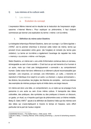 I) Les mèmes et la culture web 
8 
1. Les mèmes 
a. Evolution du concept 
L’expression Mème internet est le résultat de la traduction de l’expression anglo-saxonne 
« Internet Meme ». Pour expliquer ce phénomène, il faut d’abord 
commencer par donner une explication du terme « mème » en lui-même. 
i. Définition du mème selon Dawkins 
Le biologiste britannique Richard Dawkins, dans son ouvrage « Le Gène égoïste » 
(1976)2, est le premier chercheur à énoncer cette notion de mème, terme qui 
provient d’une association entre gene (de l’anglais) et mimetis (du terme grec 
imitation). Le terme en lui-même a également l’avantage de rappeler les mots 
« memory » ou encore « même » en français. 
Selon Dawkins, un mème est « une unité d’information contenue dans un cerveau, 
échangeable au sein d’une société ». C’est tout ce qui est transmis d’un humain à 
un autre, mais qui n’est pas biologiquement « connecté » au comportement 
humain. Cette notion fait donc référence à un élément culturel reconnaissable (par 
exemple : une croyance, un concept, une information, un culte…) transmis et 
reproduit à l’identique d’un esprit à un autre. La chanson « Joyeux anniversaire », 
les dictons, les proverbes, les jingles, les théories de complots… sont eux-mêmes 
des exemples de mèmes puisque repris et imités dans une large mesure. 
Un mème est donc une idée, un comportement, ou un style qui se propage d’une 
personne à une autre au sein d’une même culture. Il transporte des idées 
culturelles, des pratiques, des symboles ou des pratiques à travers un discours, 
un geste, un rituel, ou n’importe quel type de phénomène avec un thème imitable. 
Betsy D. Gelb (1997)3 ajoute à la définition de Dawkins l’idée que les mèmes sont 
des idées qui s’auto-répliquent à travers le temps et l’espace, sans effort 
particulier de la part de l’auteur originel. 
2 DAWKINS Richard, « The Selfish Gene », Odile Jacob, 1976 
3 GELB D. Betsy, « Creating ‘Memes’ while creating advertising », Journal of advertising research, 
1997 
 