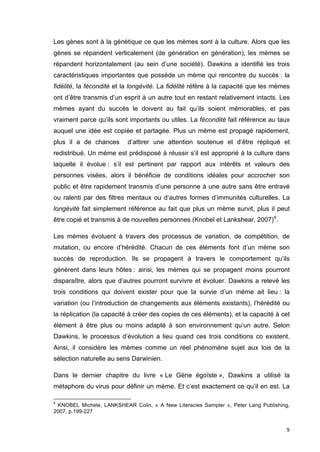 Les gènes sont à la génétique ce que les mèmes sont à la culture. Alors que les 
gènes se répandent verticalement (de génération en génération), les mèmes se 
répandent horizontalement (au sein d’une société). Dawkins a identifié les trois 
caractéristiques importantes que possède un mème qui rencontre du succès : la 
fidélité, la fécondité et la longévité. La fidélité réfère à la capacité que les mèmes 
ont d’être transmis d’un esprit à un autre tout en restant relativement intacts. Les 
mèmes ayant du succès le doivent au fait qu’ils soient mémorables, et pas 
vraiment parce qu’ils sont importants ou utiles. La fécondité fait référence au taux 
auquel une idée est copiée et partagée. Plus un mème est propagé rapidement, 
plus il a de chances d’attirer une attention soutenue et d’être répliqué et 
redistribué. Un mème est prédisposé à réussir s’il est approprié à la culture dans 
laquelle il évolue : s’il est pertinent par rapport aux intérêts et valeurs des 
personnes visées, alors il bénéficie de conditions idéales pour accrocher son 
public et être rapidement transmis d’une personne à une autre sans être entravé 
ou ralenti par des filtres mentaux ou d’autres formes d’immunités culturelles. La 
longévité fait simplement référence au fait que plus un mème survit, plus il peut 
être copié et transmis à de nouvelles personnes (Knobel et Lankshear, 2007)4. 
Les mèmes évoluent à travers des processus de variation, de compétition, de 
mutation, ou encore d’hérédité. Chacun de ces éléments font d’un mème son 
succès de reproduction. Ils se propagent à travers le comportement qu’ils 
génèrent dans leurs hôtes : ainsi, les mèmes qui se propagent moins pourront 
disparaître, alors que d’autres pourront survivre et évoluer. Dawkins a relevé les 
trois conditions qui doivent exister pour que la survie d’un mème ait lieu : la 
variation (ou l’introduction de changements aux éléments existants), l’hérédité ou 
la réplication (la capacité à créer des copies de ces éléments), et la capacité à cet 
élément à être plus ou moins adapté à son environnement qu’un autre. Selon 
Dawkins, le processus d’évolution a lieu quand ces trois conditions co existent. 
Ainsi, il considère les mèmes comme un réel phénomène sujet aux lois de la 
sélection naturelle au sens Darwinien. 
Dans le dernier chapitre du livre « Le Gène égoïste », Dawkins a utilisé la 
métaphore du virus pour définir un mème. Et c’est exactement ce qu’il en est. La 
4 KNOBEL Michele, LANKSHEAR Colin, « A New Literacies Sampler », Peter Lang Publishing, 
2007, p.199-227 
9 
 