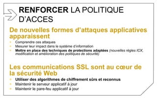 RENFORCER LA POLITIQUE
D’ACCES
De nouvelles formes d’attaques applicatives
apparaissent
+ Comprendre ces attaques
+ Mesurer leur impact dans le système d’information
+ Mettre en place des techniques de protections adaptées (nouvelles règles ICX,
modification et amélioration des politiques de sécurité)
Les communications SSL sont au cœur de
la sécurité Web
+ Utiliser des algorithmes de chiffrement sûrs et reconnus
+ Maintenir le serveur applicatif à jour
+ Maintenir le pare-feu applicatif à jour
 