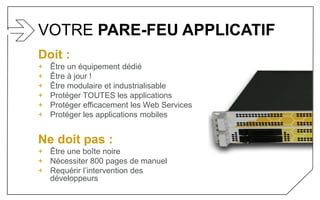 VOTRE PARE-FEU APPLICATIF
Doit :
+ Être un équipement dédié
+ Être à jour !
+ Être modulaire et industrialisable
+ Protéger TOUTES les applications
+ Protéger efficacement les Web Services
+ Protéger les applications mobiles
Ne doit pas :
+ Être une boîte noire
+ Nécessiter 800 pages de manuel
+ Requérir l’intervention des
développeurs
 