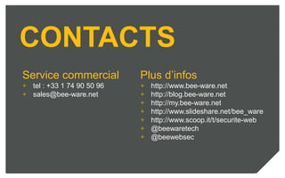 CONTACTS
Service commercial
+ tel : +33 1 74 90 50 96
+ sales@bee-ware.net
Plus d’infos
+ http://www.bee-ware.net
+ http://blog.bee-ware.net
+ http://my.bee-ware.net
+ http://www.slideshare.net/bee_ware
+ http://www.scoop.it/t/securite-web
+ @beewaretech
+ @beewebsec
 
