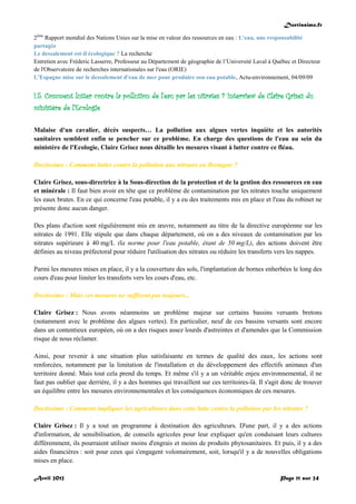 Doctissimo.fr
Avril 2012 Page 11 sur 24
2ème
Rapport mondial des Nations Unies sur la mise en valeur des ressources en eau : L'eau, une responsabilité
partagée
Le dessalement est-il écologique ? La recherche
Entretien avec Fréderic Lasserre, Professeur au Département de géographie de l’Université Laval à Québec et Directeur
de l'Observatoire de recherches internationales sur l'eau (ORIE)
L'Espagne mise sur le dessalement d'eau de mer pour produire son eau potable, Actu-environnement, 04/09/09
I.5. Comment lutter contre la pollution de l'eau par les nitrates ? Interview de Claire Grisez du
ministère de l'Ecologie
Malaise d'un cavalier, décès suspects… La pollution aux algues vertes inquiète et les autorités
sanitaires semblent enfin se pencher sur ce problème. En charge des questions de l'eau au sein du
ministère de l'Ecologie, Claire Grisez nous détaille les mesures visant à lutter contre ce fléau.
Doctissimo : Comment lutter contre la pollution aux nitrates en Bretagne ?
Claire Grisez, sous-directrice à la Sous-direction de la protection et de la gestion des ressources en eau
et minérale : Il faut bien avoir en tête que ce problème de contamination par les nitrates touche uniquement
les eaux brutes. En ce qui concerne l'eau potable, il y a eu des traitements mis en place et l'eau du robinet ne
présente donc aucun danger.
Des plans d'action sont régulièrement mis en œuvre, notamment au titre de la directive européenne sur les
nitrates de 1991. Elle stipule que dans chaque département, où on a des niveaux de contamination par les
nitrates supérieure à 40 mg/L (la norme pour l'eau potable, étant de 50 mg/L), des actions doivent être
définies au niveau préfectoral pour réduire l'utilisation des nitrates ou réduire les transferts vers les nappes.
Parmi les mesures mises en place, il y a la couverture des sols, l'implantation de bornes enherbées le long des
cours d'eau pour limiter les transferts vers les cours d'eau, etc.
Doctissimo : Mais ces mesures ne suffisent pas toujours...
Claire Grisez : Nous avons néanmoins un problème majeur sur certains bassins versants bretons
(notamment avec le problème des algues vertes). En particulier, neuf de ces bassins versants sont encore
dans un contentieux européen, où on a des risques assez lourds d'astreintes et d'amendes que la Commission
risque de nous réclamer.
Ainsi, pour revenir à une situation plus satisfaisante en termes de qualité des eaux, les actions sont
renforcées, notamment par la limitation de l'installation et du développement des effectifs animaux d'un
territoire donné. Mais tout cela prend du temps. Et même s'il y a un véritable enjeu environnemental, il ne
faut pas oublier que derrière, il y a des hommes qui travaillent sur ces territoires-là. Il s'agit donc de trouver
un équilibre entre les mesures environnementales et les conséquences économiques de ces mesures.
Doctissimo : Comment impliquer les agriculteurs dans cette lutte contre la pollution par les nitrates ?
Claire Grisez : Il y a tout un programme à destination des agriculteurs. D'une part, il y a des actions
d'information, de sensibilisation, de conseils agricoles pour leur expliquer qu'en conduisant leurs cultures
différemment, ils pourraient utiliser moins d'engrais et moins de produits phytosanitaires. Et puis, il y a des
aides financières : soit pour ceux qui s'engagent volontairement, soit, lorsqu'il y a de nouvelles obligations
mises en place.
 