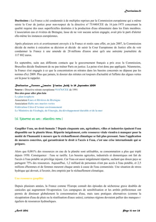 Doctissimo.fr
Avril 2012 Page 12 sur 24
Doctissimo : La France a été condamnée à de multiples reprises par la Commission européenne qui a même
saisie la Cour de justice pour non-respect de la directive n° 75/440/CEE du 16 juin 1975 concernant la
qualité requise des eaux superficielles destinées à la production d'eau alimentaire dans les Etats membres.
L'association eau et rivières de Bretagne, lasse de ne voir aucune action engagée, avait pris le parti d'alerter
elle-même les instances européennes.
Après plusieurs avis et avertissement envoyés à la France et restés sans effet, en juin 2007, la Commission
décide de mettre à exécution sa décision et décide de saisir la Cour Européenne de Justice afin de voir
condamner la France à une amende de 28 millions d'euros ainsi qu'à une astreinte journalière de
117 882 euros.
En septembre, suite aux différents contacts que le gouvernement français a pris avec la Commission,
Bruxelles décide finalement de ne pas traîner Paris en justice. La peine n'est donc pas appliquée. Néanmoins,
la France s'est engagée à ce que la concentration en nitrates dans les bassins concernés ne dépasse pas les
normes d'ici 2009. Plus que jamais, le dossier des nitrates est toujours d'actualité et l'affaire des algues vertes
est là pour le rappeler.
Réalisation Florence Lemaire, Yamina Saïdj, le 29 Septembre 2009
Source : Directive nitrate européenne 91/676/CEE de 1991
Des sites pour aller plus loin
Le plan écophyto
Association Eaux et Rivières de Bretagne
Association Halte aux marées vertes
Fédération Côtes d'Armor environnement
Le Ministère de l'écologie, de l'énergie, du développement durable et de la mer
I.6. Réserves en eau : attention rare !
Gaspiller l'eau, un droit humain ? Depuis cinquante ans, agriculture, villes et industries épuisent l'eau
disponible sur la planète bleue. Répartie inégalement, cette ressource vitale viendra à manquer pour la
moitié de l'humanité à mesure que le réchauffement climatique se fait plus pressant. Sans l'application
de mesures concrètes, qui garantiraient le droit à l'accès à l'eau, c'est une crise internationale qui se
prépare.
Alors que 0,001% des ressources en eau de la planète sont utilisables, sa consommation a plus que triplé
depuis 1950. Conséquence : l'eau se raréfie. Les besoins agricoles, industriels et domestiques ont fait de
l'accès à l'eau potable un privilège injuste. Car l'eau est aussi inégalement répartie, sachant que douze pays se
partagent 75% des ressources. Aujourd'hui, 1,2 milliard de personnes n'ont pas accès à l'eau potable, et 2,5
millions d'hommes et de femmes meurent chaque année à cause de l'eau contaminée. Une situation de stress
hydrique qui devrait, à l'avenir, être empirée par le réchauffement climatique.
Une ressource gaspillée
Depuis plusieurs années, la France comme l'Europe connaît des épisodes de sécheresse grave doublés de
canicules qui augmentent l'évaporation. Les campagnes de sensibilisation et les arrêtés préfectoraux ont
permis de diminuer globalement la consommation d'eau, mais sans pratiques alternatives (comme la
récupération d'eau de pluie ou la réutilisation d'eaux usées), certaines régions devraient pallier des manques r
éguliers de ressources hydrauliques.
 