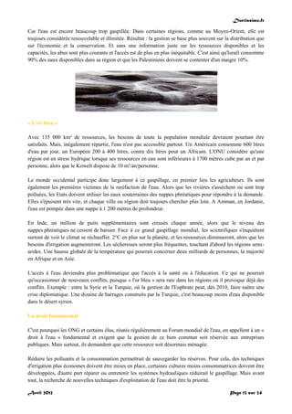 Doctissimo.fr
Avril 2012 Page 13 sur 24
Car l'eau est encore beaucoup trop gaspillée. Dans certaines régions, comme au Moyen-Orient, elle est
toujours considérée renouvelable et illimitée. Résultat : la gestion se base plus souvent sur la distribution que
sur l'économie et la conservation. Et sans une information juste sur les ressources disponibles et les
capacités, les abus sont plus courants et l'accès est de plus en plus inéquitable. C'est ainsi qu'Israël consomme
90% des eaux disponibles dans sa région et que les Palestiniens doivent se contenter d'un maigre 10%.
« L'or bleu »
Avec 135 000 km² de ressources, les besoins de toute la population mondiale devraient pourtant être
satisfaits. Mais, inégalement répartie, l'eau n'est pas accessible partout. Un Américain consomme 600 litres
d'eau par jour, un Européen 200 à 400 litres, contre dix litres pour un Africain. L'ONU considère qu'une
région est en stress hydrique lorsque ses ressources en eau sont inférieures à 1700 mètres cube par an et par
personne, alors que le Koweït dispose de 10 m³/an/personne.
Le monde occidental participe donc largement à ce gaspillage, en premier lieu les agriculteurs. Ils sont
également les premières victimes de la raréfaction de l'eau. Alors que les rivières s'assèchent ou sont trop
polluées, les Etats doivent utiliser les eaux souterraines des nappes phréatiques pour répondre à la demande.
Elles s'épuisent très vite, et chaque ville ou région doit toujours chercher plus loin. A Amman, en Jordanie,
l'eau est pompée dans une nappe à 1 200 mètres de profondeur.
En Inde, un million de puits supplémentaires sont creusés chaque année, alors que le niveau des
nappes phréatiques ne cessent de baisser. Face à ce grand gaspillage mondial, les scientifiques s'inquiètent
surtout de voir le climat se réchauffer. 2°C en plus sur la planète, et les ressources diminueront, alors que les
besoins d'irrigation augmenteront. Les sécheresses seront plus fréquentes, touchant d'abord les régions semi-
arides. Une hausse globale de la température qui pourrait concerner deux milliards de personnes, la majorité
en Afrique et en Asie.
L'accès à l'eau deviendra plus problématique que l'accès à la santé ou à l'éducation. Ce qui ne pourrait
qu'occasionner de nouveaux conflits, puisque « l'or bleu » sera rare dans les régions où il provoque déjà des
conflits. Exemple : entre la Syrie et la Turquie, où la gestion de l'Euphrate peut, dès 2010, faire naître une
crise diplomatique. Une dizaine de barrages construits par la Turquie, c'est beaucoup moins d'eau disponible
dans le désert syrien.
Un droit fondamental
C'est pourquoi les ONG et certains élus, réunis régulièrement au Forum mondial de l'eau, en appellent à un «
droit à l'eau » fondamental et exigent que la gestion de ce bien commun soit réservée aux entreprises
publiques. Mais surtout, ils demandent que cette ressource soit désormais ménagée.
Réduire les polluants et la consommation permettrait de sauvegarder les réserves. Pour cela, des techniques
d'irrigation plus économes doivent être mises en place, certaines cultures moins consommatrices doivent être
développées, d'autre part réparer ou entretenir les systèmes hydrauliques réduirait le gaspillage. Mais avant
tout, la recherche de nouvelles techniques d'exploitation de l'eau doit être la priorité.
 