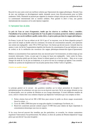 Doctissimo.fr
Avril 2012 Page 14 sur 24
Recycler les eaux usées serait une meilleure solution que l'épuisement des nappes phréatiques. Dessaler l'eau
de mer, une technique en développement rapide, demande encore trop d'investissements pour un faible
rendement. Enfin, l'humanité ne pourrait pas supporter la situation critique créée par une raréfaction de l'eau.
La communauté internationale doit se montrer solidaire. Pour garantir le droit à l'eau, une gestion
internationale des ressources est la seule réponse à apporter.
I.7. Récupérer l'eau de pluie
Le prix de l’eau ne cesse d’augmenter, tandis que les réserves se raréfient. Pour y remédier,
l’installation d’un système de récupération de l’eau de pluie à la maison permet de combiner plusieurs
avantages : une eau de meilleure qualité, moins chère, et qui ne puise pas dans les nappes phréatiques.
En France, le prix de l’eau au robinet est de 3,01 € par m3
en moyenne, avec de fortes disparités puisqu’il
peut varier du simple au double selon les communes. En termes de consommation annuelle, cela représente
une somme non négligeable : entre 350 et 550 € par foyer. Une facture qui devrait encore s’alourdir dans les
années à venir, du fait de l’augmentation régulière des besoins (la consommation d’eau par habitant ne cesse
de croître) et de la raréfaction des ressources (les nappes phréatiques donnent des signes d’épuisement).
Réduire sa consommation d’eau représente donc une nécessité pour l’environnement, en même temps qu’une
économie intéressante. Certes, on peut agir à la marge de façon non négligeable : lutter contre les fuites,
prendre des douches plutôt que des bains, fermer le robinet quand on se lave les dents… Mais on ne va pas
changer de mode de vie du jour au lendemain, ni se priver de tous les avantages qu’apporte l’eau courante.
Installer un système de récupération de l’eau de pluie permet donc d’allier l’utile à l’agréable…
Choisir un modèle adapté
Le principe général est le suivant : des gouttières installées sur la toiture permettent de récupérer les
précipitations pour les acheminer vers une cuve ou un réservoir sous terre. De là, une pompe alimente en eau
la maison/jardin, avec un système de filtration en cas d’usage domestique. Il existe différents modèles de
cuves, selon le volume dont vous souhaitez disposer qui dépend de l’utilisation que vous comptez en faire :
 Petites citernes hors-sol de 200 à 800 litres pour arroser le jardin ou divers usages occasionnels
(laver la voiture…) ;
 Cuves de 1000 à 2000 litres pour un usage plus régulier, le remplissage d’un bassin, etc. ;
 Réservoirs souterrains pouvant contenir jusqu’à 10 000 litres pour réduire de façon importante la
consommation domestique sous tous ses aspects.
Si les cuves hors-sol peuvent être installées par des particuliers, en revanche, les citernes souterraines
requièrent l’intervention d’un professionnel. Par ailleurs, le choix du système de filtration dépend de l’usage
précis qui sera fait de l’eau ainsi récupérée :
 