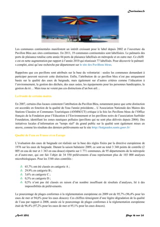 Doctissimo.fr
Avril 2012 Page 16 sur 24
Les communes continentales manifestent un intérêt croissant pour le label depuis 2002 et l’ouverture du
Pavillon Bleu aux sites continentaux. En 2011, 19 communes continentales sont labellisées. Le palmarès des
ports de plaisance totalise cette année 84 ports de plaisance labellisés en métropole et en outre mer. Ce chiffr
e est en nette augmentation par rapport à l’année 2010 qui réunissait 77 labellisés. Pour découvrir le palmarè
s complet, ainsi qu’une recherche par département sur le site des Pavillons bleus.
Rappelons que ces pavillons sont attribués sur la base du volontariat : seules les communes demandant à
participer peuvent recevoir cette distinction. Enfin, l’attribution de ce pavillon bleu n’est pas uniquement
basée sur la qualité des eaux de baignade, mais également sur d’autres critères comme l’éducation à
l’environnement, la gestion des déchets, des eaux usées, les équipements pour les personnes handicapées, la
gestion du tri… Mais tous ne voient pas ces distinctions d’un bon œil…
La fronde de certains maires
En 2007, certains élus locaux contestent l’attribution du Pavillon Bleu, notamment parce que cette distinction
est accordée en fonction de la qualité de l'eau l'année précédente... L’Association Nationale des Maires des
Stations Classées et Communes Touristiques (ANMSCCT) critique à la fois les Pavillons bleus de l’Office
français de la Fondation pour l’Education à l’Environnement et les pavillons noirs de l’association Surfrider
Foundation, identifiant les zones nautiques polluées (pavillons qui ne sont plus délivrés depuis 2004). Des
initiatives locales d’information en "temps réel" du grand public sur la qualité sont également mises en
œuvre, comme les résultats des derniers prélèvements sur le site http://baignades.sante.gouv.fr/
Qualité de l’eau en France et en Europe
L’évaluation des eaux de baignade est réalisée sur la base des règles fixées par la directive européenne de
1976 sur les eaux de baignade. Durant la saison balnéaire 2009, ce sont au total 3 348 points de contrôle (2
005 en eau de mer et 1 343 en eau douce) répartis sur 1 771 communes, de 95 départements de la métropole
et d’outre-mer, qui ont fait l’objet de 34 550 prélèvements d’eau représentant plus de 103 000 analyses
microbiologiques. Pour les 3348 sites contrôlés :
 65,7% ont été classés en catégorie A ;
 29,9% en catégorie B ;
 3,6% en catégorie C ;
 0,3% en catégorie D ;
 0,5% n’ont pas été classés en raison d’un nombre insuffisant de résultats d’analyses, lié à des
impossibilités de prélèvements.
Le pourcentage de plages conformes à la réglementation européenne en 2009 est de 95,7% (96,4% pour les
eaux de mer et 94,6% pour les eaux douces). Ces chiffres témoignent d’une légère dégradation de la qualité
de l’eau par rapport à 2008, année où le pourcentage de plages conformes à la réglementation européenne
était de 96,4% (97,2% pour les eaux de mer et 95,1% pour les eaux douces).
 