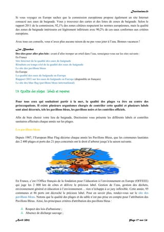 Doctissimo.fr
Avril 2012 Page 17 sur 24
Si vous voyagez en Europe sachez que la commission européenne propose également un site Internet
consacré aux eaux de baignade. Vous y trouverez des cartes et des listes de zones de baignade. Selon le
rapport 2011 de la commission, 92,1% des zones côtières respectent les normes européennes, mais la qualité
des zones de baignade intérieures est légèrement inférieure avec 90,2% de ces eaux conformes aux critères
européens.
Avec tous ces conseils, vous n’avez plus aucune raison de ne pas vous jeter à l’eau. Bonnes vacances !
Luc Blanchot
Des sites pour aller plus loin : avant d’aller tremper un orteil dans l’eau, renseignez-vous sur les sites suivants :
En France
Site Internet de la qualité des eaux de baignade
Résultats en temps réel de la qualité des eaux de baignade
Le site des pavillons bleus
En Europe
La qualité des eaux de baignade en Europe
Rapport 2011 sur les eaux de baignade en Europe (disponible en français)
Le site des blue flag (pavillons bleus international)
I.9. Qualité des plages : labels et repères
Pour tous ceux qui souhaitent partir à la mer, la qualité des plages va être au centre des
préoccupations. Il existe plusieurs organismes chargés de contrôler cette qualité et plusieurs labels
sont ainsi décernés, tels les pavillons bleus, les pavillons noirs et les contrôles officiels.
Afin de bien choisir votre lieu de baignade, Doctissimo vous présente les différents labels et contrôles
sanitaires effectués chaque année sur les plages.
Les pavillons bleus
Depuis 1987, l’European Blue Flag décerne chaque année les Pavillons Bleus, que les communes lauréates
des 2 400 plages et ports des 21 pays concernés ont le droit d’arborer jusqu’à la saison suivante.
En France, c’est l’Office français de la fondation pour l’éducation à l’environnement en Europe (OFFEEE)
qui juge les 2 000 km de côtes et délivre le précieux label. Gestion de l’eau, gestion des déchets,
environnement général et éducation à l’environnement… rien n’échappe à ce jury inflexible. Cette année, 95
communes et 86 ports ont décroché le précieux label. Pour en savoir plus, rendez-vous sur le site des
pavillons bleus. Notons que la qualité des plages et du sable n’est pas prise en compte pour l’attribution des
Pavillons Bleus. Ainsi, les principaux critères d'attribution des pavillons bleus :
 Respect des lois d'urbanisme ;
 Absence de décharge sauvage ;
 