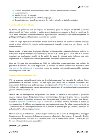 Doctissimo.fr
Avril 2012 Page 18 sur 24
 Accueil, information, sensibilisation envers les résidents permanents et les estivants ;
 Assainissement ;
 Qualité des eaux de baignade ;
 Gestion des déchets (collecte sélective, recyclage…) ;
 Protection des sites naturels à respecter et des espèces animales et végétales protégées.
Contrôles officiels de la DDASS
En France, la qualité des eaux de baignade est déterminée grâce aux analyses des DDASS (Direction
départementale de l’action sanitaire et sociale) et doit, évidemment, respecter la directive européenne de
1976. Ainsi, les DDASS effectuent des mesures régulières que les communes doivent mettre à disposition du
public par affichage ou publication dans les médias par exemple.
Toutes les plages répertoriées et mesurées doivent afficher les résultats des contrôles sanitaires effectués
durant la saison balnéaire. Le contrôle sanitaire des eaux de baignades en mer et en eaux douces vient de
rendre son verdict.
Bonne surprise : le pourcentage de plages conformes à la réglementation (respect des limites de qualité et de
la fréquence de prélèvement) est passé de moins de 70% en 1976 à 96,5% pour la saison 2005. Ces résultats
traduisent une amélioration sensible de la qualité des eaux de baignade mais également une nette
augmentation de la fréquence des contrôles permettant d’améliorer la surveillance des sites.
Pour les 3,5% des sites non conforme en 2005, les collectivités locales concernées vont renforcer la
prévention et la maîtrise des causes de pollution. Les résultats des derniers contrôles sont disponibles sur le
site Internet du ministère de la santé, tout comme les résultats, en temps réel, des contrôles sanitaires
effectués pour la saison 2005.
Plus de Pavillons noirs depuis 2004
S’il y a un groupe particulièrement touché par la pollution des eaux c’est bien celui des surfeurs. Otites,
gastro-entérites et infections cutanées, ils sont sujets, plus encore que le baigneur occasionnel, aux
conséquences de la mauvaise qualité des eaux. C’est pourquoi Surfrider Foundation Europe a décidé en
1993 de créer les Pavillons noirs, mettant à contribution ses adhérents. C’est ainsi que la carte des mauvaises
gestions littorales naissait en 1997.
Mais en 2004, un dernier pavillon noir posthume a été attribué à la directive de 1976 régissant la qualité des
eaux de baignade à cause d’importantes lacunes (information peu claire pour le grand public...) auxquelles
Surfrider a essayé de remédier, notamment avec la parution des Pavillons Noirs depuis 7 ans. Depuis,
l’action de Surfrider Foundation Europe se focalise sur la prochaine directive européenne en mettant en
œuvre des actions de lobbying au niveau national mais également européen. Par ailleurs, un projet baptisé les
"Gardiens de la côte" devrait prochainement voir le jour afin de prévenir (plus que constater) les risques de
pollution et d’en informer le grand public.
Quoi qu’il en soit, le problème est à prendre au plus haut niveau et à sa source. Il est impératif de développer
l’assainissement des communes de France, et notamment celles situées dans les zones de baignade. De plus,
il ne faut pas se limiter à l’échelle de la commune mais à celle de tout un bassin versant. C’est à ce prix que
les eaux polluées redeviendront acceptables !
Perline et Luc Blanchot
 